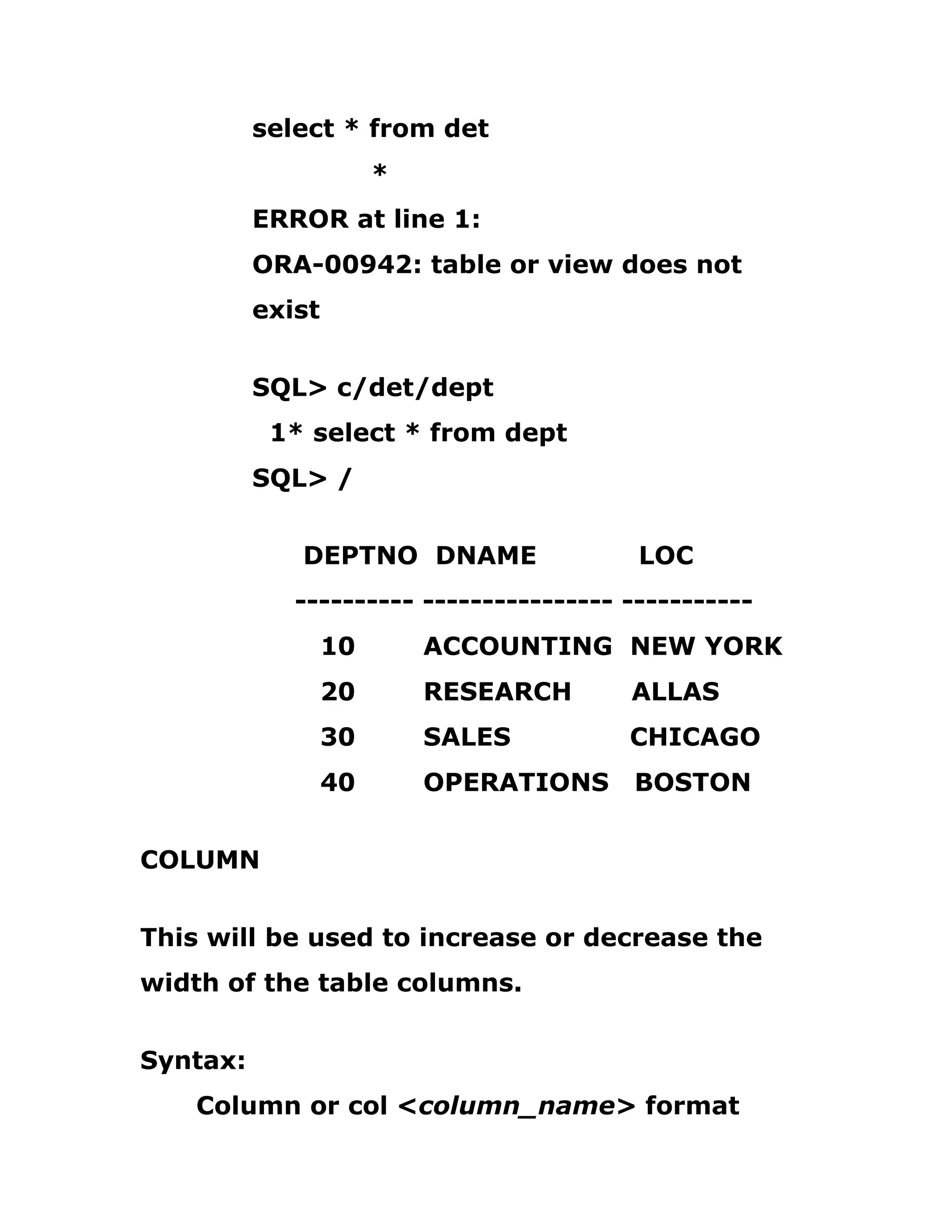 select * from det
*
ERROR at line 1:
ORA-00942: table or view does not
exist
SQL> c/det/dept
1* select * from dept
SQL> /
DEPTNO DNAME LOC
---------- ---------------- -----------
10 ACCOUNTING NEW YORK
20 RESEARCH ALLAS
30 SALES CHICAGO
40 OPERATIONS BOSTON
COLUMN
This will be used to increase or decrease the
width of the table columns.
Syntax:
Column or col <column_name> format
 