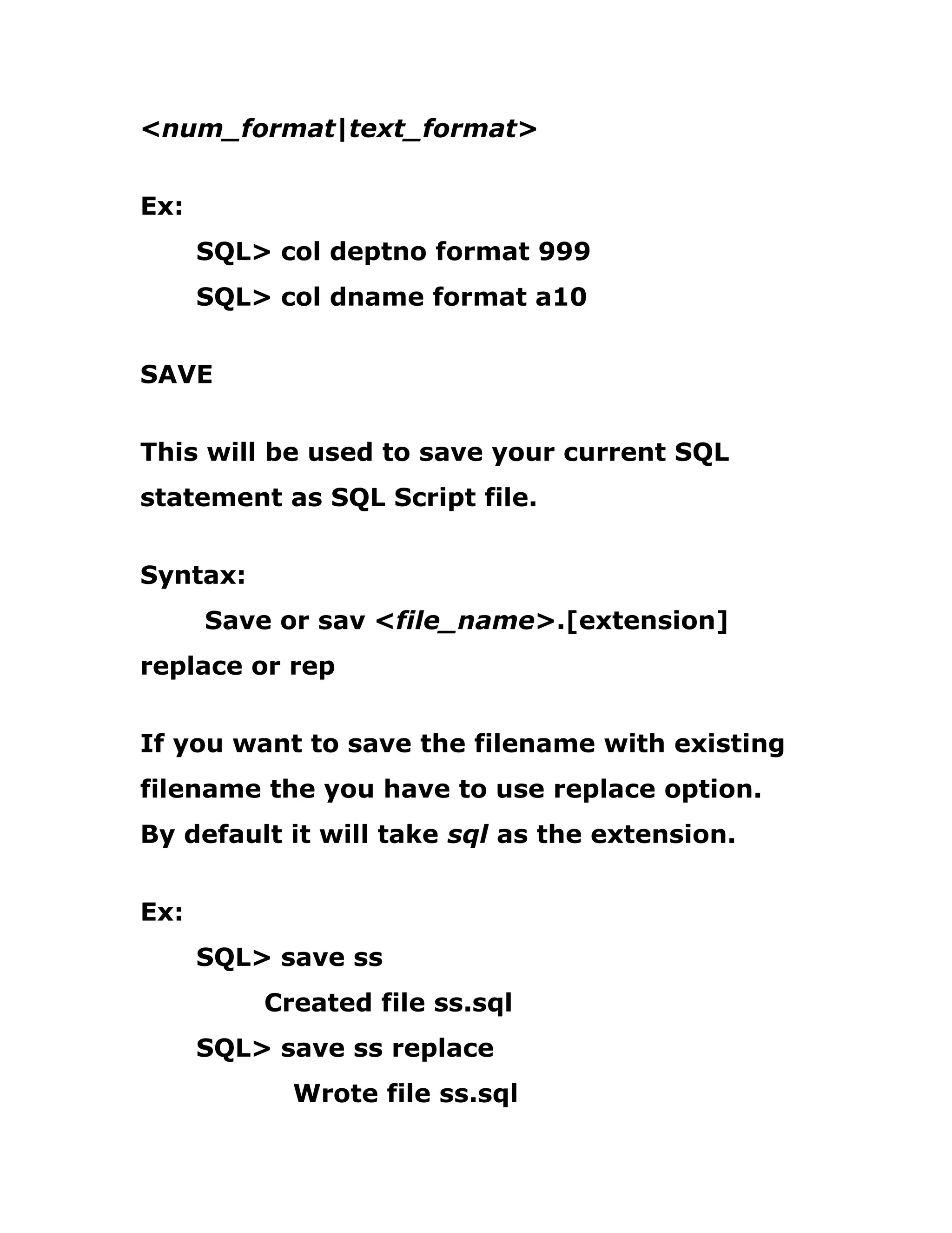<num_format|text_format>
Ex:
SQL> col deptno format 999
SQL> col dname format a10
SAVE
This will be used to save your current SQL
statement as SQL Script file.
Syntax:
Save or sav <file_name>.[extension]
replace or rep
If you want to save the filename with existing
filename the you have to use replace option.
By default it will take sql as the extension.
Ex:
SQL> save ss
Created file ss.sql
SQL> save ss replace
Wrote file ss.sql
 
