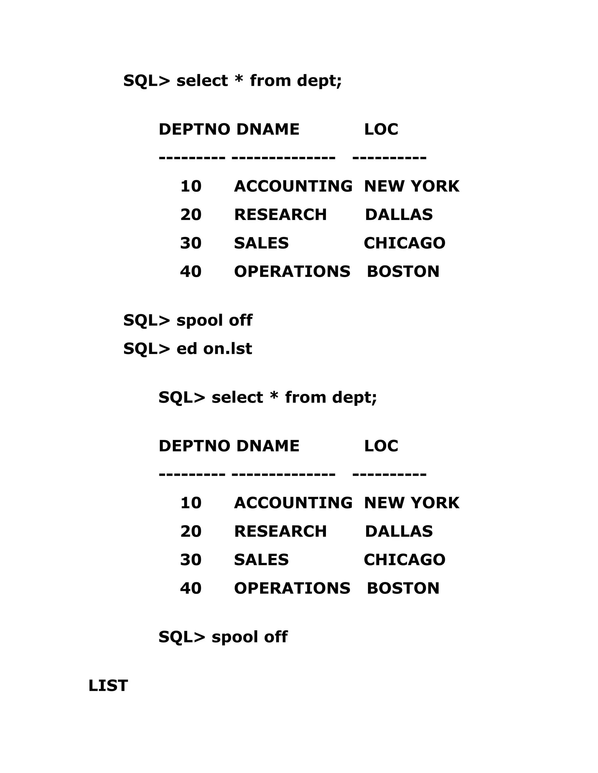 SQL> select * from dept;
DEPTNO DNAME LOC
--------- -------------- ----------
10 ACCOUNTING NEW YORK
20 RESEARCH DALLAS
30 SALES CHICAGO
40 OPERATIONS BOSTON
SQL> spool off
SQL> ed on.lst
SQL> select * from dept;
DEPTNO DNAME LOC
--------- -------------- ----------
10 ACCOUNTING NEW YORK
20 RESEARCH DALLAS
30 SALES CHICAGO
40 OPERATIONS BOSTON
SQL> spool off
LIST
 