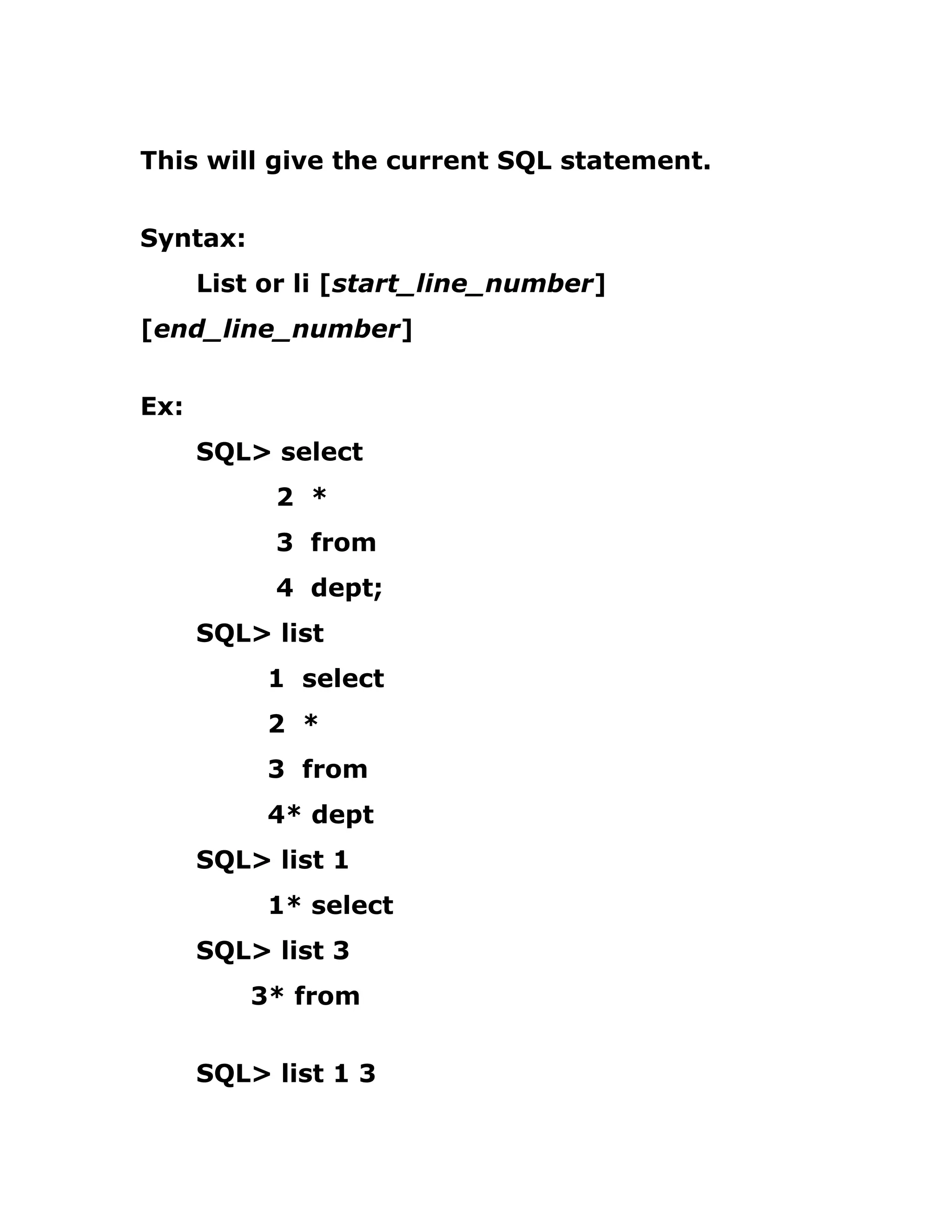 This will give the current SQL statement.
Syntax:
List or li [start_line_number]
[end_line_number]
Ex:
SQL> select
2 *
3 from
4 dept;
SQL> list
1 select
2 *
3 from
4* dept
SQL> list 1
1* select
SQL> list 3
3* from
SQL> list 1 3
 