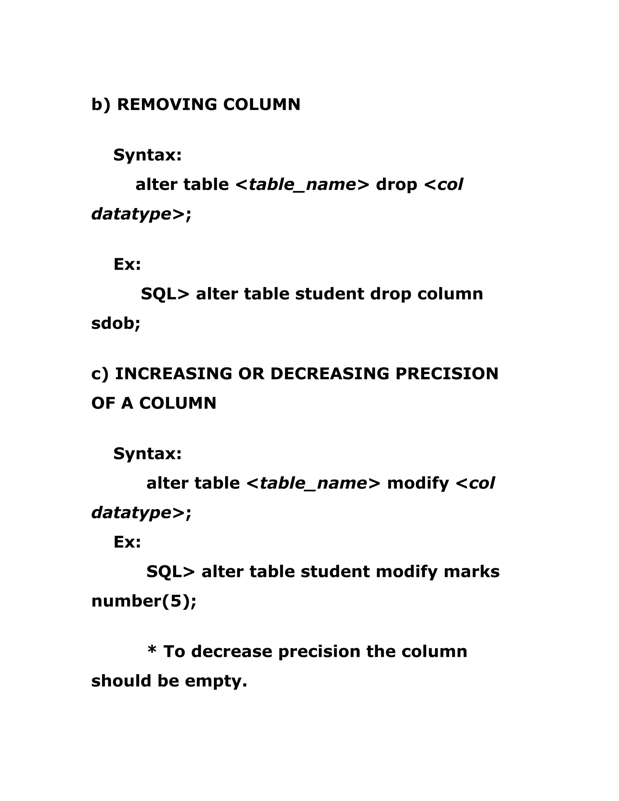 b) REMOVING COLUMN
Syntax:
alter table <table_name> drop <col
datatype>;
Ex:
SQL> alter table student drop column
sdob;
c) INCREASING OR DECREASING PRECISION
OF A COLUMN
Syntax:
alter table <table_name> modify <col
datatype>;
Ex:
SQL> alter table student modify marks
number(5);
* To decrease precision the column
should be empty.
 