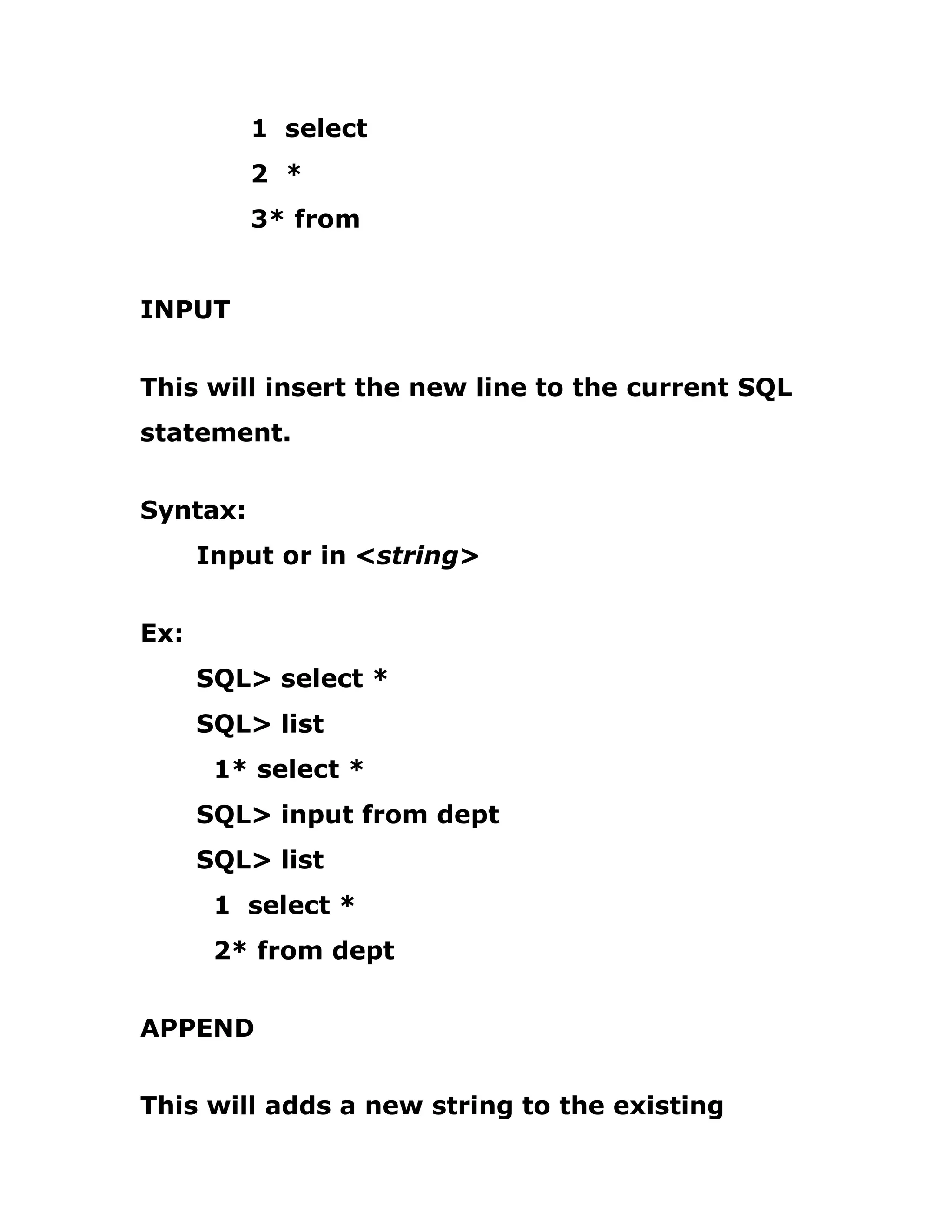 1 select
2 *
3* from
INPUT
This will insert the new line to the current SQL
statement.
Syntax:
Input or in <string>
Ex:
SQL> select *
SQL> list
1* select *
SQL> input from dept
SQL> list
1 select *
2* from dept
APPEND
This will adds a new string to the existing
 