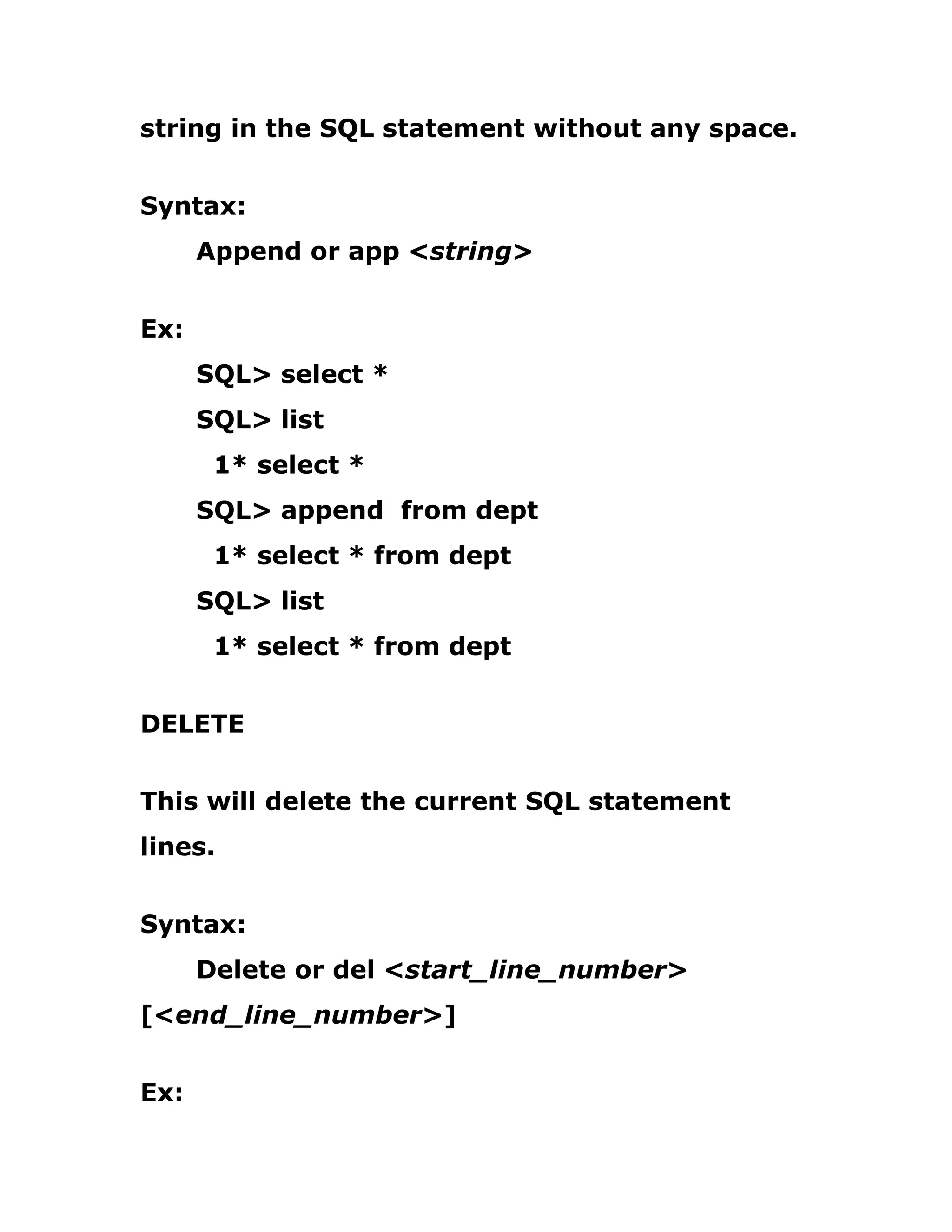 string in the SQL statement without any space.
Syntax:
Append or app <string>
Ex:
SQL> select *
SQL> list
1* select *
SQL> append from dept
1* select * from dept
SQL> list
1* select * from dept
DELETE
This will delete the current SQL statement
lines.
Syntax:
Delete or del <start_line_number>
[<end_line_number>]
Ex:
 