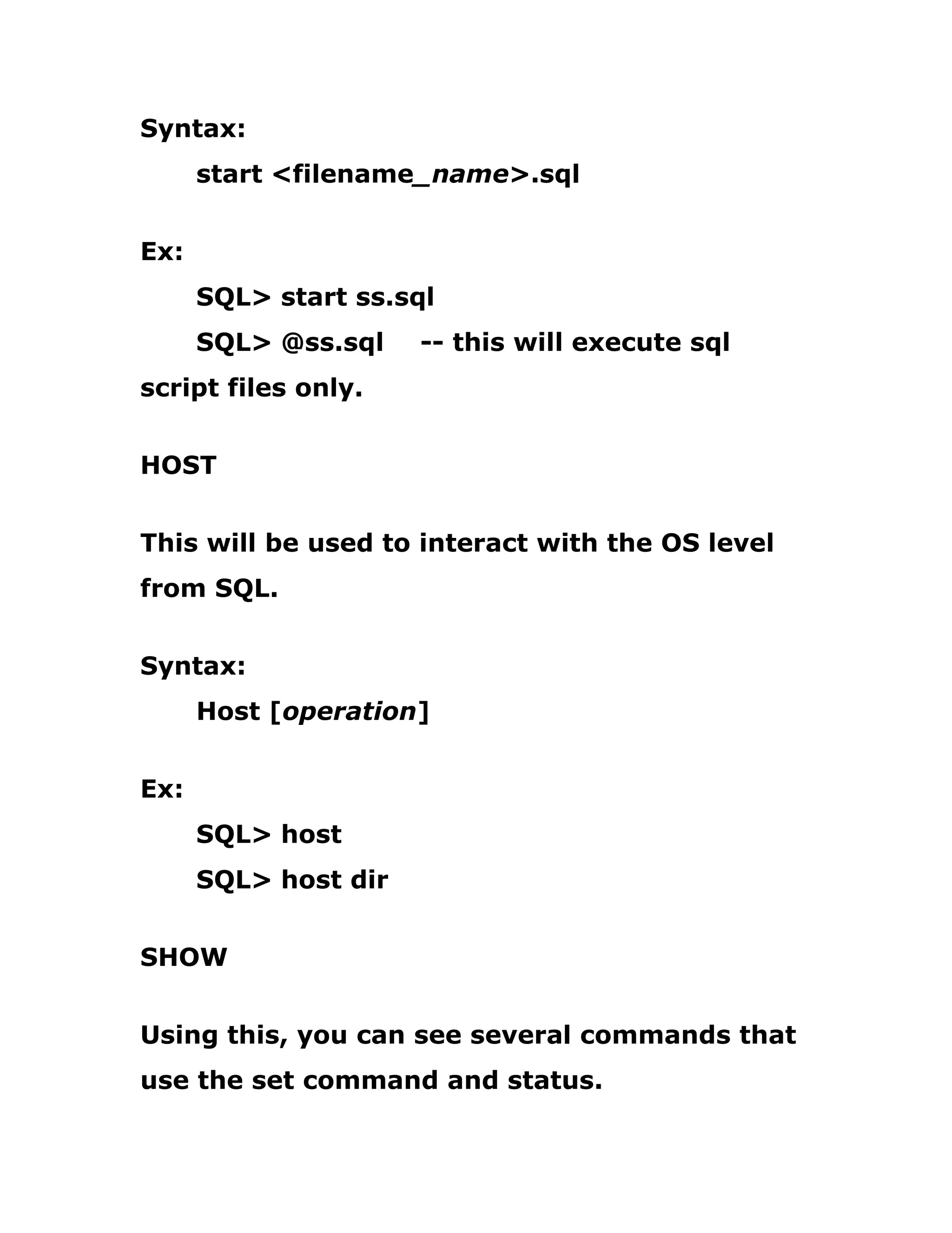 Syntax:
start <filename_name>.sql
Ex:
SQL> start ss.sql
SQL> @ss.sql -- this will execute sql
script files only.
HOST
This will be used to interact with the OS level
from SQL.
Syntax:
Host [operation]
Ex:
SQL> host
SQL> host dir
SHOW
Using this, you can see several commands that
use the set command and status.
 