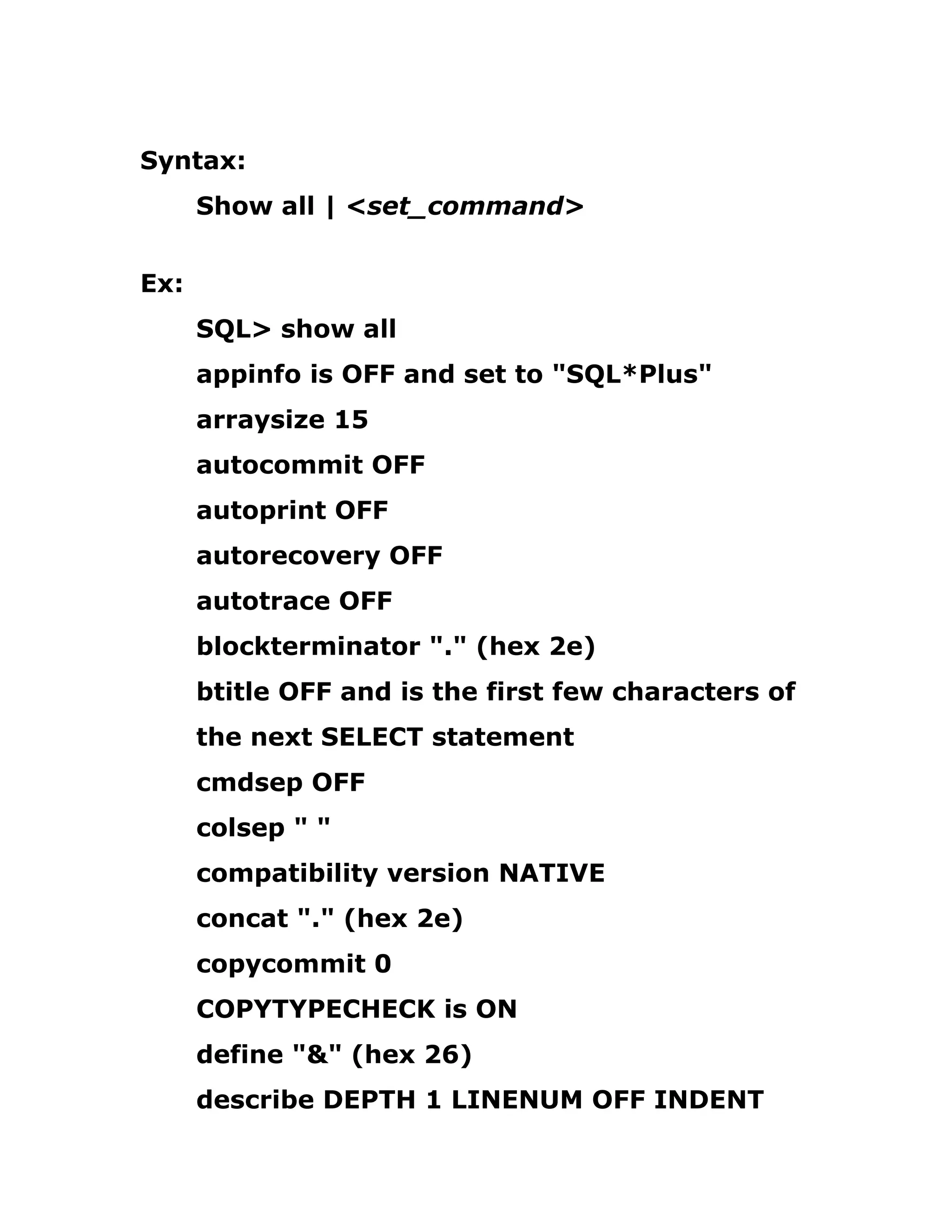 Syntax:
Show all | <set_command>
Ex:
SQL> show all
appinfo is OFF and set to "SQL*Plus"
arraysize 15
autocommit OFF
autoprint OFF
autorecovery OFF
autotrace OFF
blockterminator "." (hex 2e)
btitle OFF and is the first few characters of
the next SELECT statement
cmdsep OFF
colsep " "
compatibility version NATIVE
concat "." (hex 2e)
copycommit 0
COPYTYPECHECK is ON
define "&" (hex 26)
describe DEPTH 1 LINENUM OFF INDENT
 