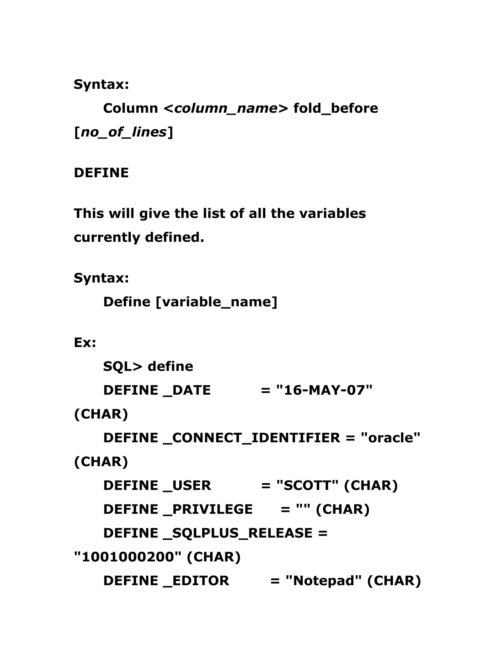 Syntax:
Column <column_name> fold_before
[no_of_lines]
DEFINE
This will give the list of all the variables
currently defined.
Syntax:
Define [variable_name]
Ex:
SQL> define
DEFINE _DATE = "16-MAY-07"
(CHAR)
DEFINE _CONNECT_IDENTIFIER = "oracle"
(CHAR)
DEFINE _USER = "SCOTT" (CHAR)
DEFINE _PRIVILEGE = "" (CHAR)
DEFINE _SQLPLUS_RELEASE =
"1001000200" (CHAR)
DEFINE _EDITOR = "Notepad" (CHAR)
 