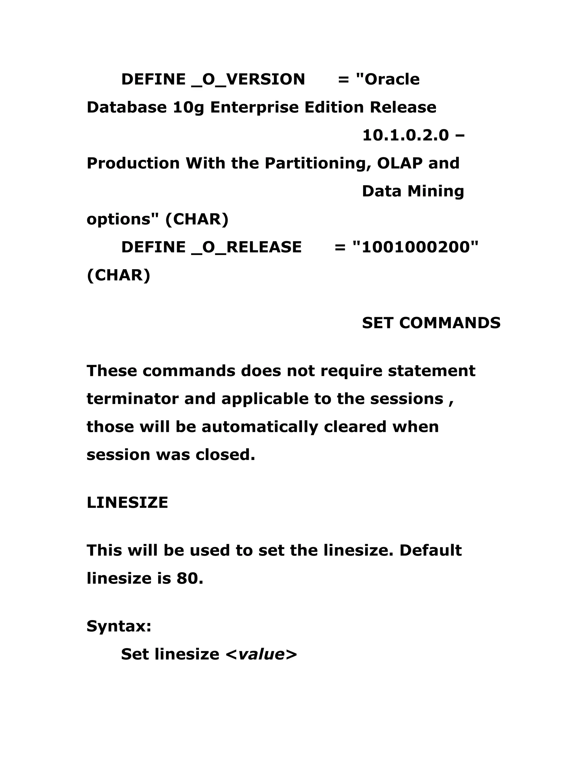DEFINE _O_VERSION = "Oracle
Database 10g Enterprise Edition Release
10.1.0.2.0 –
Production With the Partitioning, OLAP and
Data Mining
options" (CHAR)
DEFINE _O_RELEASE = "1001000200"
(CHAR)
SET COMMANDS
These commands does not require statement
terminator and applicable to the sessions ,
those will be automatically cleared when
session was closed.
LINESIZE
This will be used to set the linesize. Default
linesize is 80.
Syntax:
Set linesize <value>
 