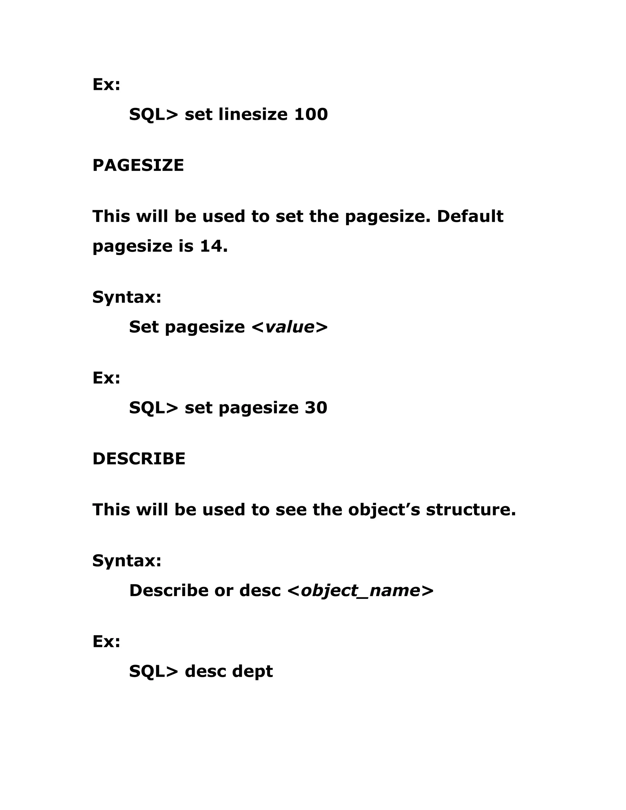 Ex:
SQL> set linesize 100
PAGESIZE
This will be used to set the pagesize. Default
pagesize is 14.
Syntax:
Set pagesize <value>
Ex:
SQL> set pagesize 30
DESCRIBE
This will be used to see the object’s structure.
Syntax:
Describe or desc <object_name>
Ex:
SQL> desc dept
 
