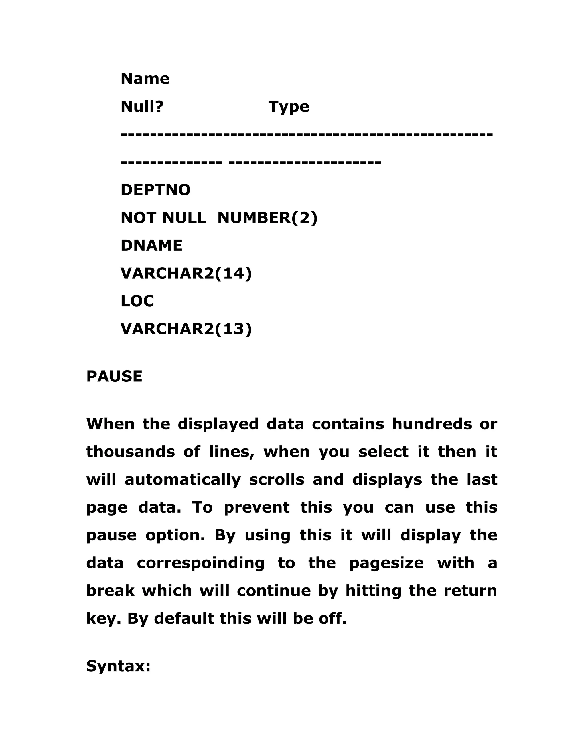 Name
Null? Type
---------------------------------------------------
-------------- ---------------------
DEPTNO
NOT NULL NUMBER(2)
DNAME
VARCHAR2(14)
LOC
VARCHAR2(13)
PAUSE
When the displayed data contains hundreds or
thousands of lines, when you select it then it
will automatically scrolls and displays the last
page data. To prevent this you can use this
pause option. By using this it will display the
data correspoinding to the pagesize with a
break which will continue by hitting the return
key. By default this will be off.
Syntax:
 