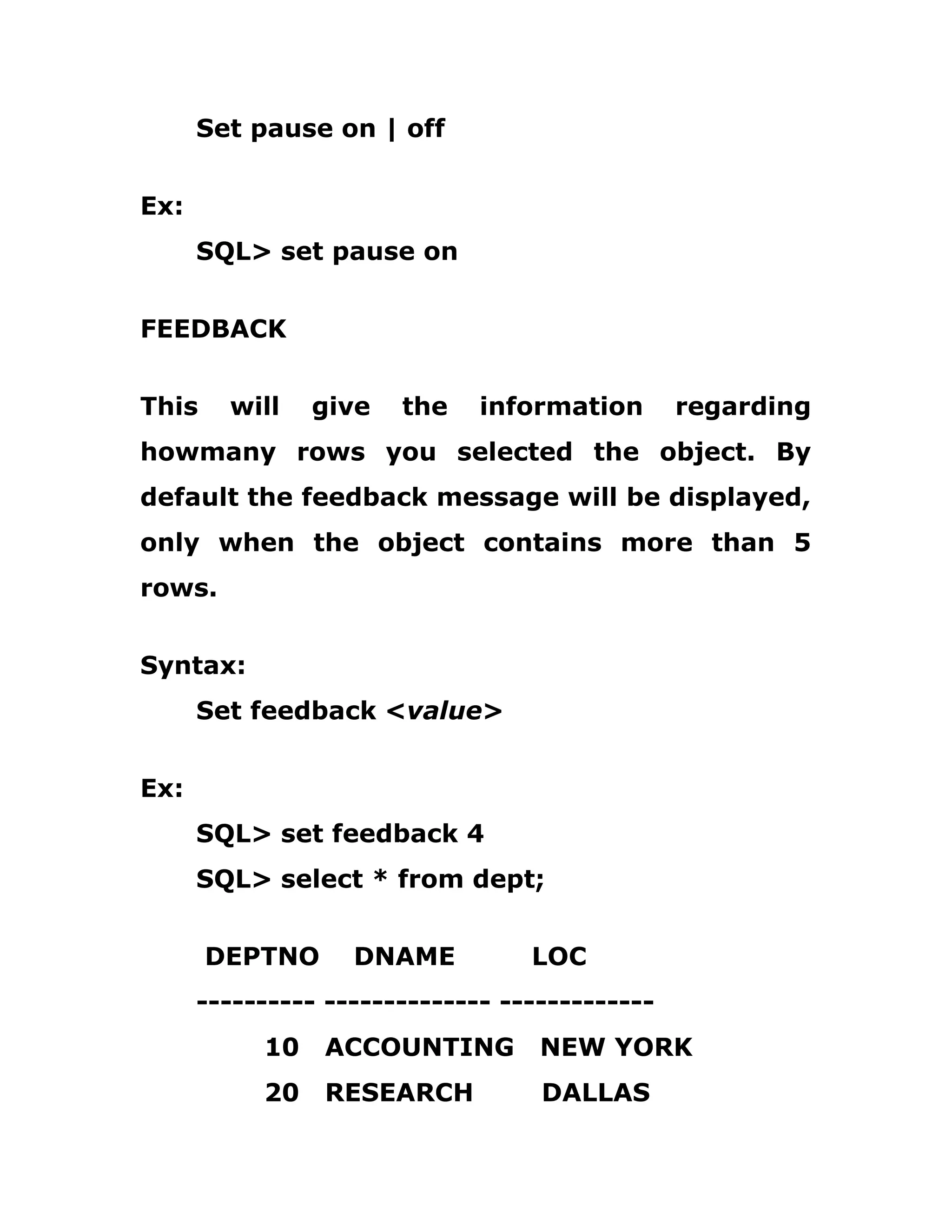 Set pause on | off
Ex:
SQL> set pause on
FEEDBACK
This will give the information regarding
howmany rows you selected the object. By
default the feedback message will be displayed,
only when the object contains more than 5
rows.
Syntax:
Set feedback <value>
Ex:
SQL> set feedback 4
SQL> select * from dept;
DEPTNO DNAME LOC
---------- -------------- -------------
10 ACCOUNTING NEW YORK
20 RESEARCH DALLAS
 