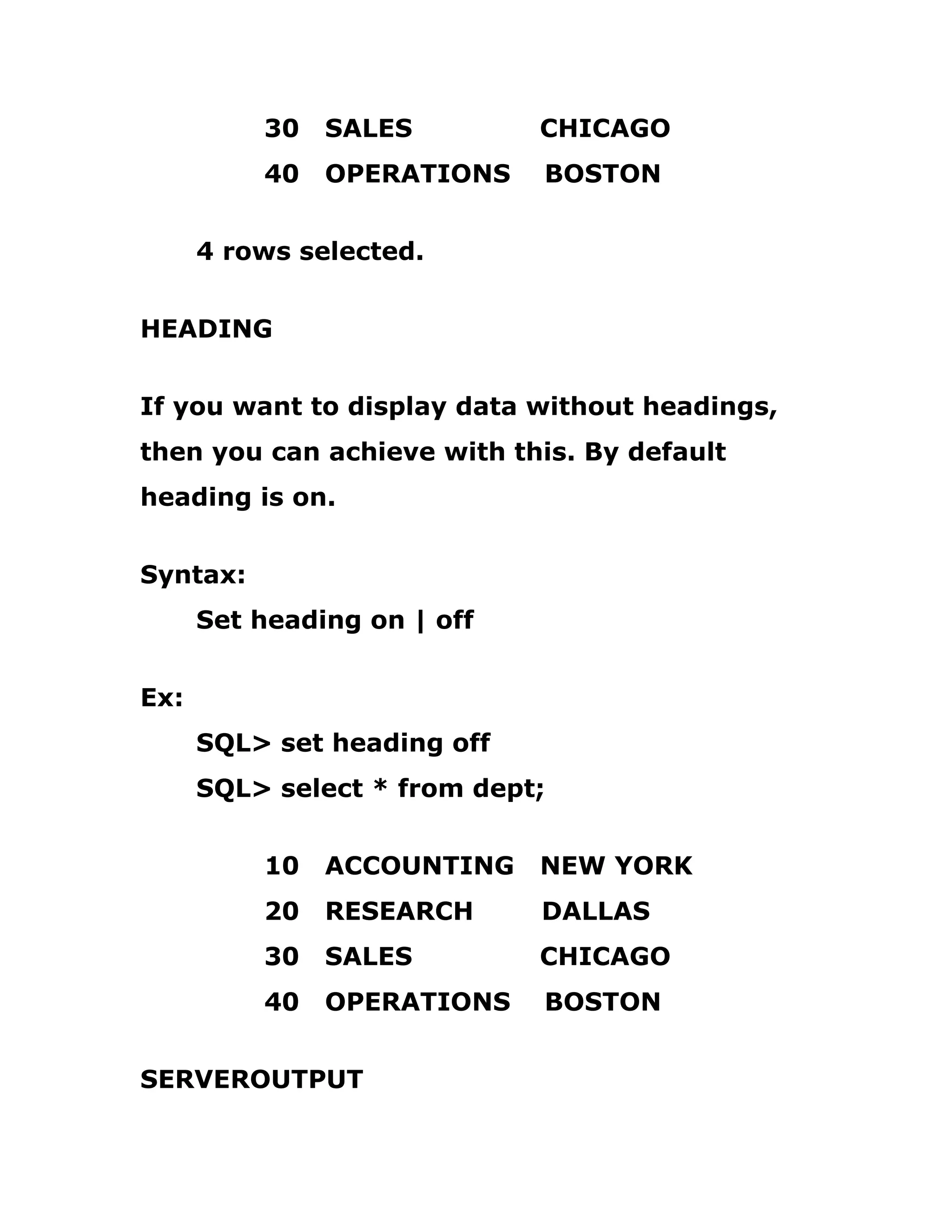 30 SALES CHICAGO
40 OPERATIONS BOSTON
4 rows selected.
HEADING
If you want to display data without headings,
then you can achieve with this. By default
heading is on.
Syntax:
Set heading on | off
Ex:
SQL> set heading off
SQL> select * from dept;
10 ACCOUNTING NEW YORK
20 RESEARCH DALLAS
30 SALES CHICAGO
40 OPERATIONS BOSTON
SERVEROUTPUT
 