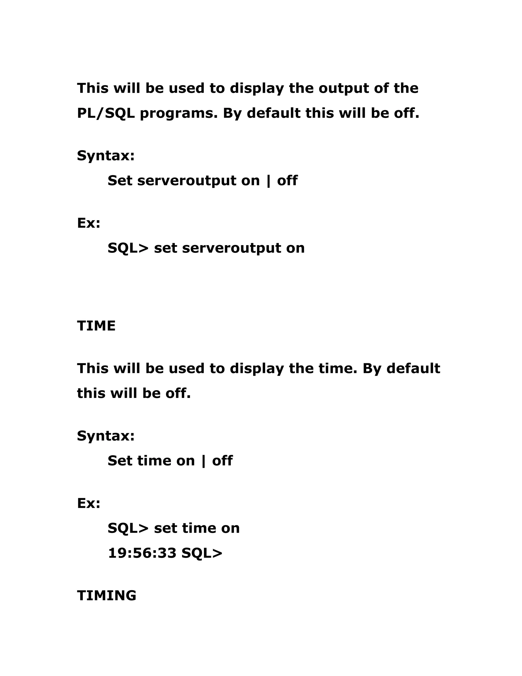 This will be used to display the output of the
PL/SQL programs. By default this will be off.
Syntax:
Set serveroutput on | off
Ex:
SQL> set serveroutput on
TIME
This will be used to display the time. By default
this will be off.
Syntax:
Set time on | off
Ex:
SQL> set time on
19:56:33 SQL>
TIMING
 