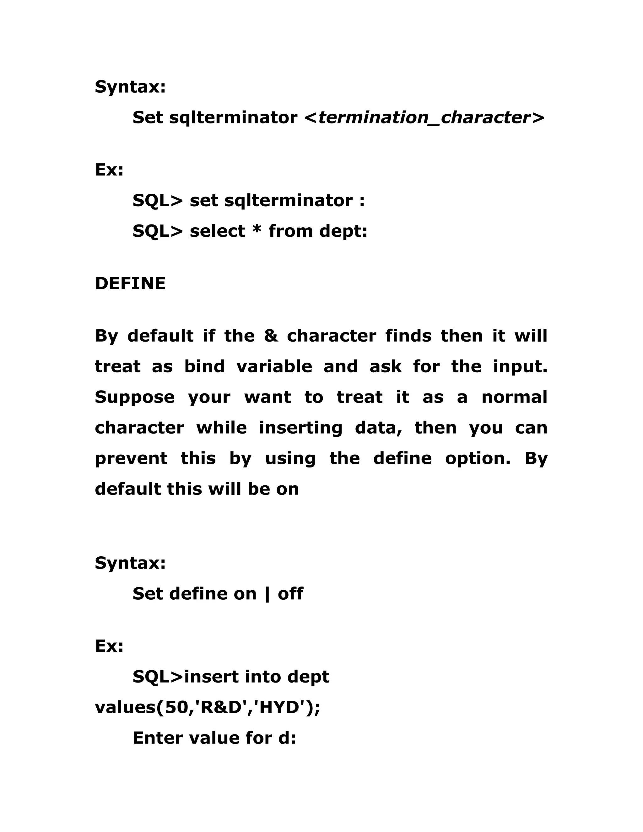 Syntax:
Set sqlterminator <termination_character>
Ex:
SQL> set sqlterminator :
SQL> select * from dept:
DEFINE
By default if the & character finds then it will
treat as bind variable and ask for the input.
Suppose your want to treat it as a normal
character while inserting data, then you can
prevent this by using the define option. By
default this will be on
Syntax:
Set define on | off
Ex:
SQL>insert into dept
values(50,'R&D','HYD');
Enter value for d:
 