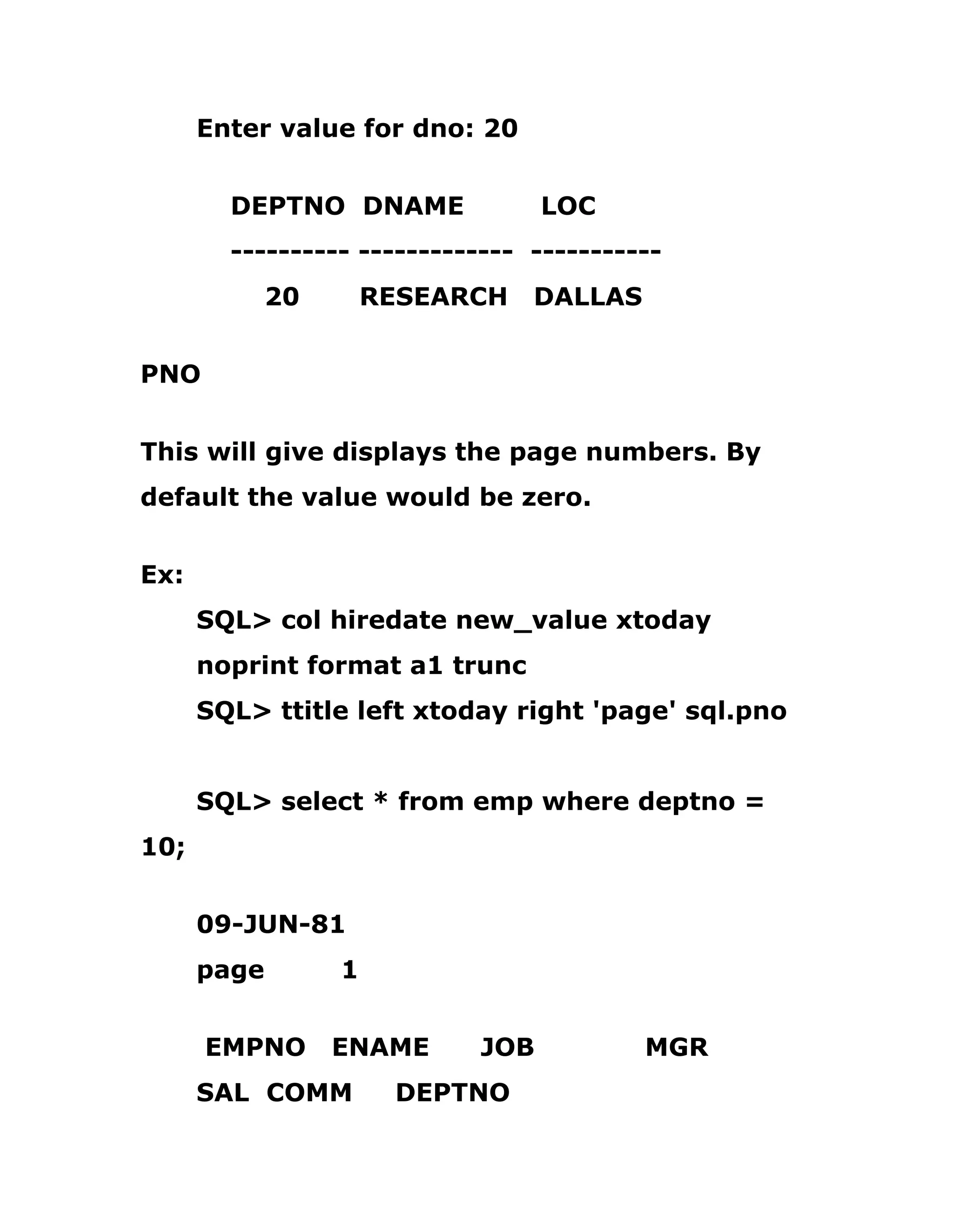 Enter value for dno: 20
DEPTNO DNAME LOC
---------- ------------- -----------
20 RESEARCH DALLAS
PNO
This will give displays the page numbers. By
default the value would be zero.
Ex:
SQL> col hiredate new_value xtoday
noprint format a1 trunc
SQL> ttitle left xtoday right 'page' sql.pno
SQL> select * from emp where deptno =
10;
09-JUN-81
page 1
EMPNO ENAME JOB MGR
SAL COMM DEPTNO
 