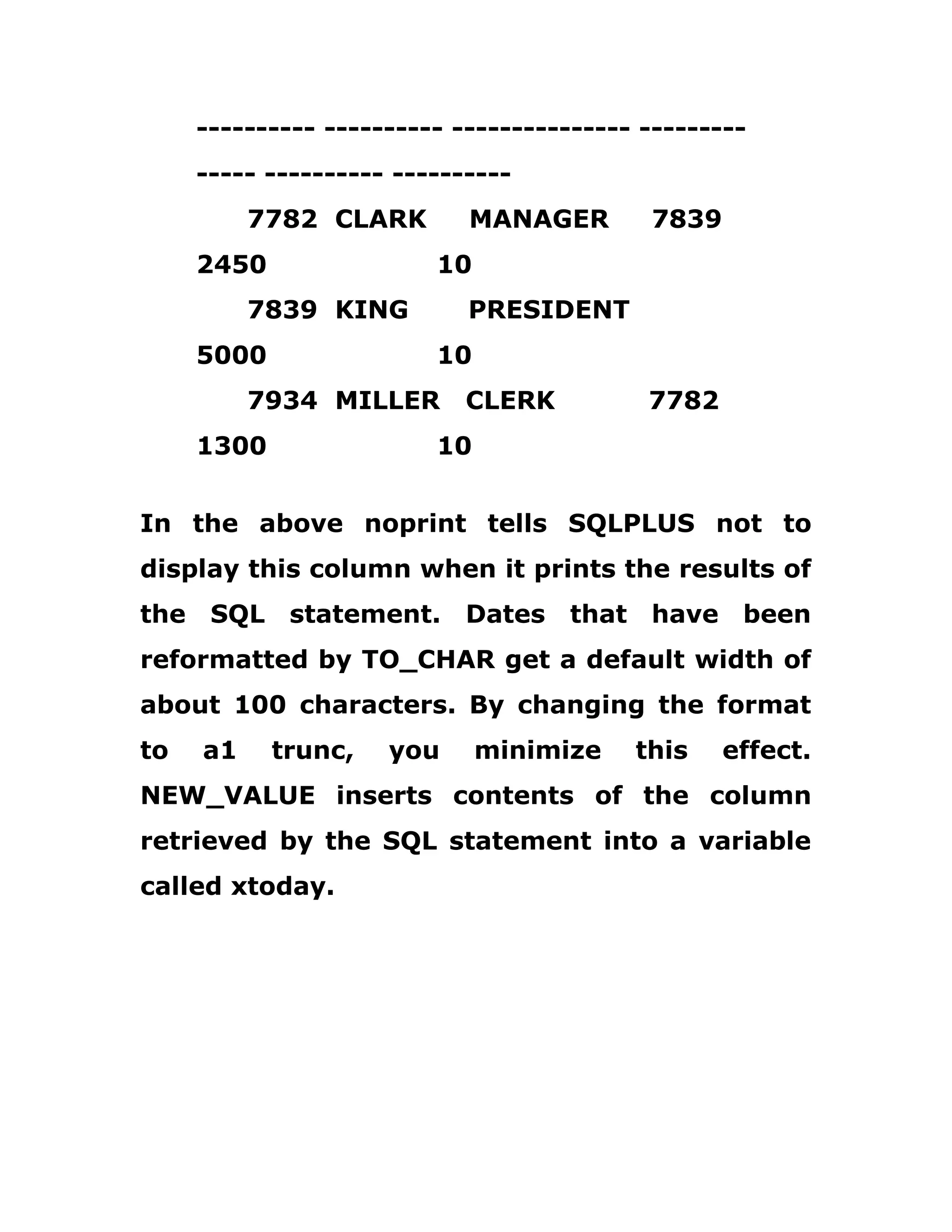 ---------- ---------- --------------- ---------
----- ---------- ----------
7782 CLARK MANAGER 7839
2450 10
7839 KING PRESIDENT
5000 10
7934 MILLER CLERK 7782
1300 10
In the above noprint tells SQLPLUS not to
display this column when it prints the results of
the SQL statement. Dates that have been
reformatted by TO_CHAR get a default width of
about 100 characters. By changing the format
to a1 trunc, you minimize this effect.
NEW_VALUE inserts contents of the column
retrieved by the SQL statement into a variable
called xtoday.
 