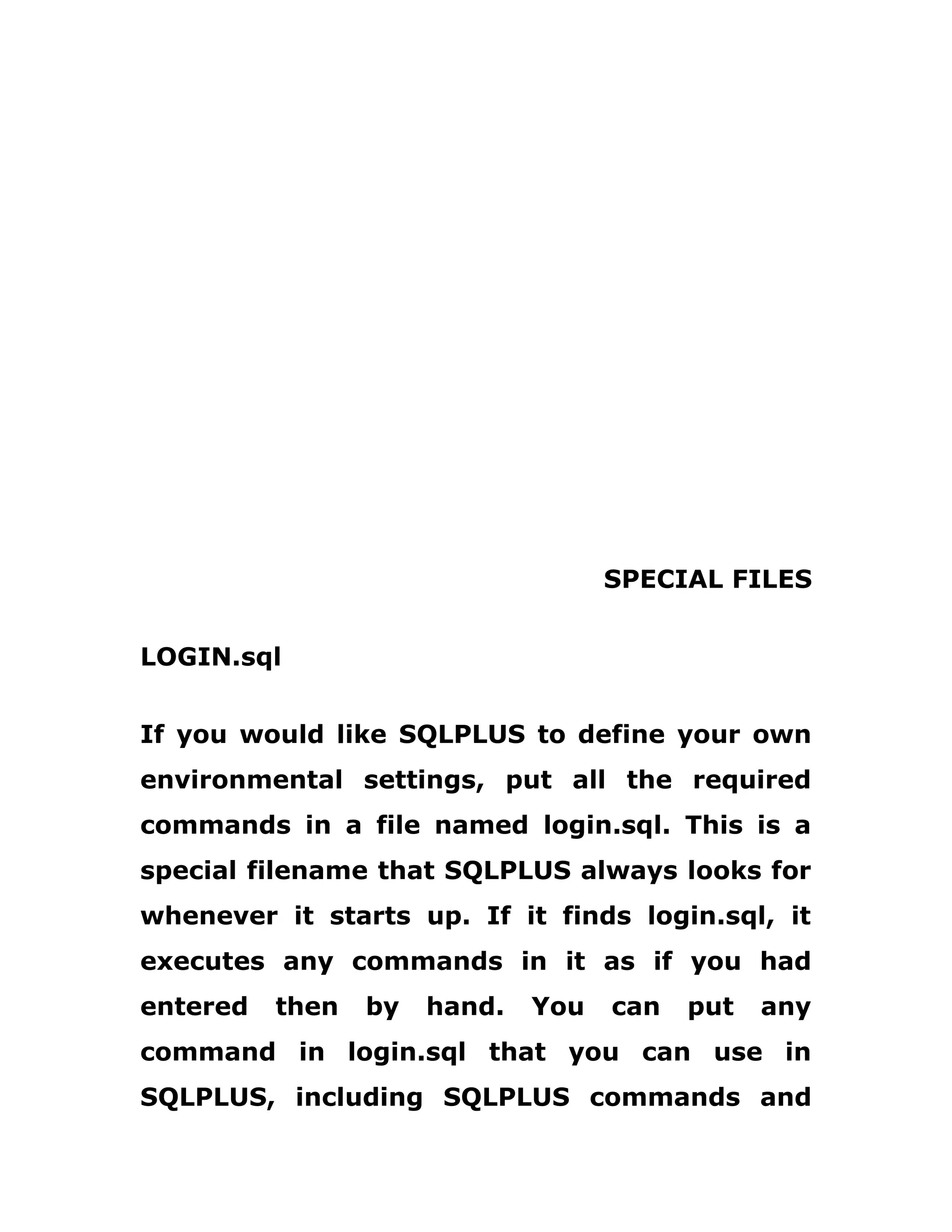 SPECIAL FILES
LOGIN.sql
If you would like SQLPLUS to define your own
environmental settings, put all the required
commands in a file named login.sql. This is a
special filename that SQLPLUS always looks for
whenever it starts up. If it finds login.sql, it
executes any commands in it as if you had
entered then by hand. You can put any
command in login.sql that you can use in
SQLPLUS, including SQLPLUS commands and
 