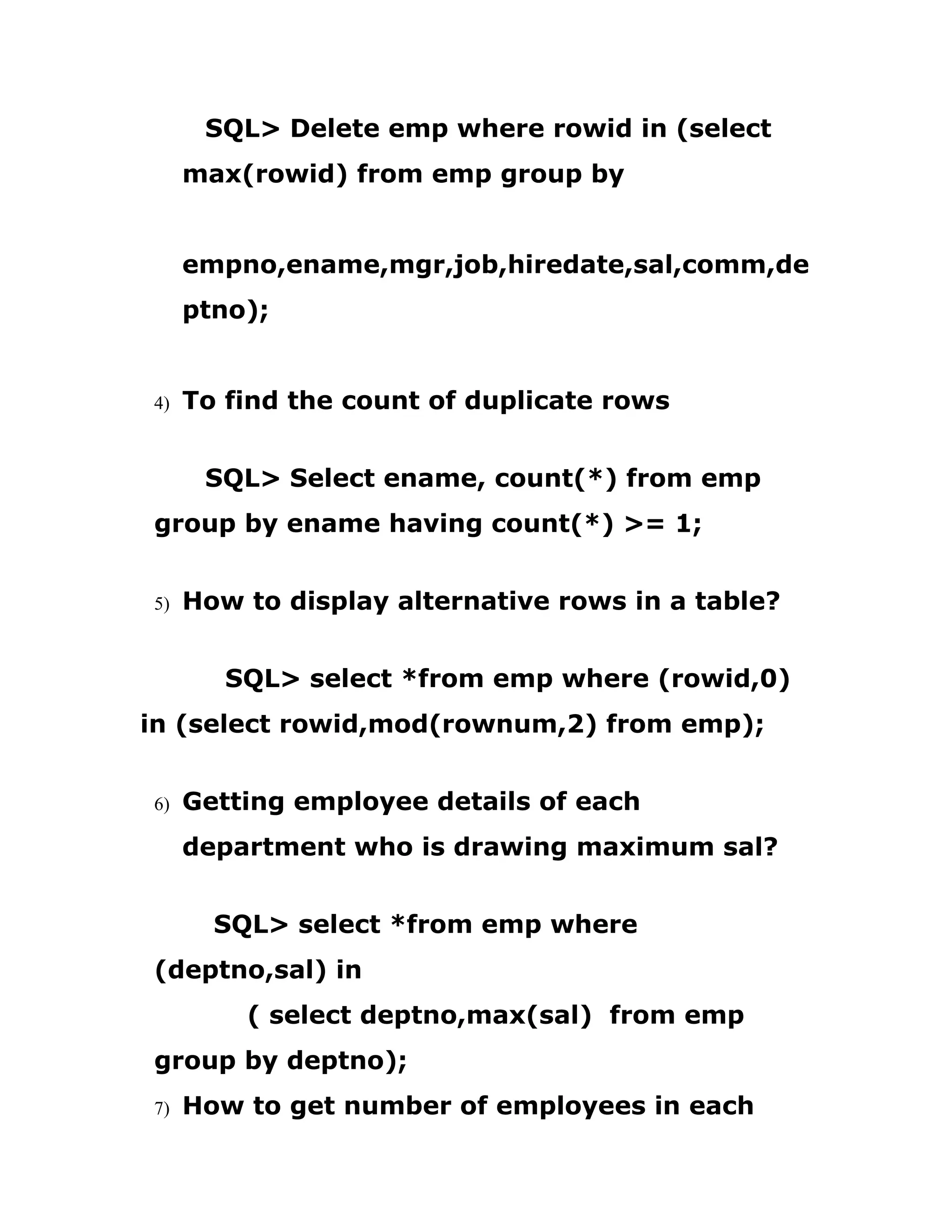 SQL> Delete emp where rowid in (select
max(rowid) from emp group by
empno,ename,mgr,job,hiredate,sal,comm,de
ptno);
4) To find the count of duplicate rows
SQL> Select ename, count(*) from emp
group by ename having count(*) >= 1;
5) How to display alternative rows in a table?
SQL> select *from emp where (rowid,0)
in (select rowid,mod(rownum,2) from emp);
6) Getting employee details of each
department who is drawing maximum sal?
SQL> select *from emp where
(deptno,sal) in
( select deptno,max(sal) from emp
group by deptno);
7) How to get number of employees in each
 