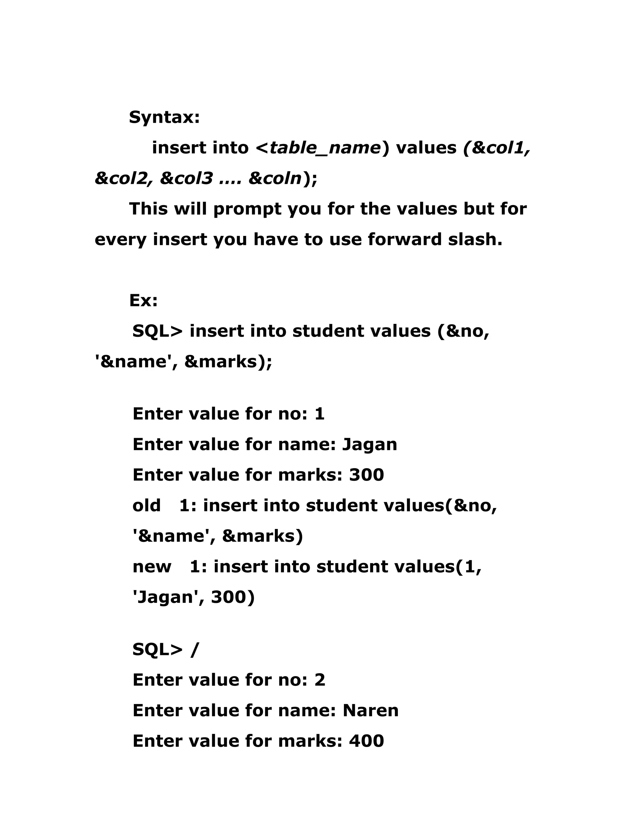 Syntax:
insert into <table_name) values (&col1,
&col2, &col3 …. &coln);
This will prompt you for the values but for
every insert you have to use forward slash.
Ex:
SQL> insert into student values (&no,
'&name', &marks);
Enter value for no: 1
Enter value for name: Jagan
Enter value for marks: 300
old 1: insert into student values(&no,
'&name', &marks)
new 1: insert into student values(1,
'Jagan', 300)
SQL> /
Enter value for no: 2
Enter value for name: Naren
Enter value for marks: 400
 