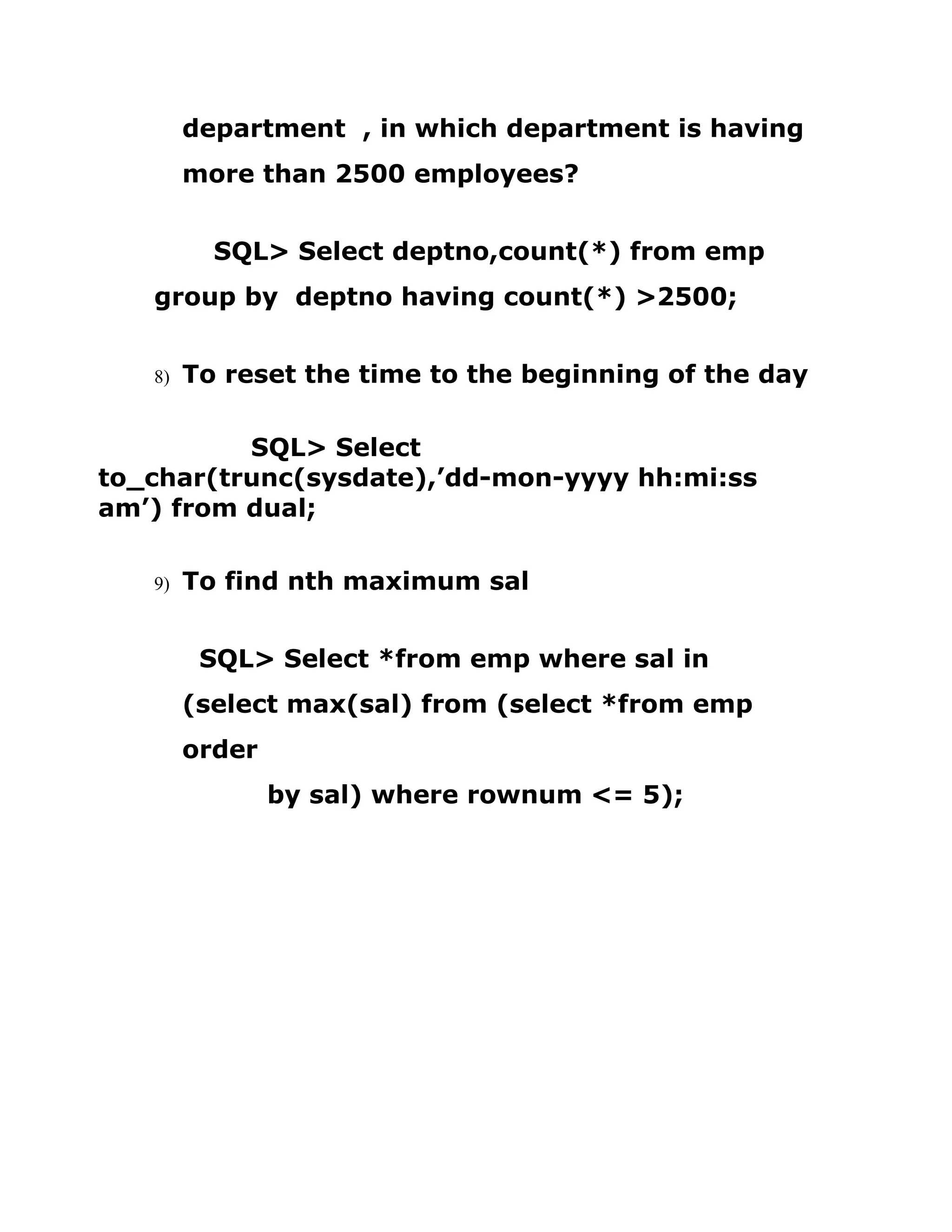 department , in which department is having
more than 2500 employees?
SQL> Select deptno,count(*) from emp
group by deptno having count(*) >2500;
8) To reset the time to the beginning of the day
SQL> Select
to_char(trunc(sysdate),’dd-mon-yyyy hh:mi:ss
am’) from dual;
9) To find nth maximum sal
SQL> Select *from emp where sal in
(select max(sal) from (select *from emp
order
by sal) where rownum <= 5);
 