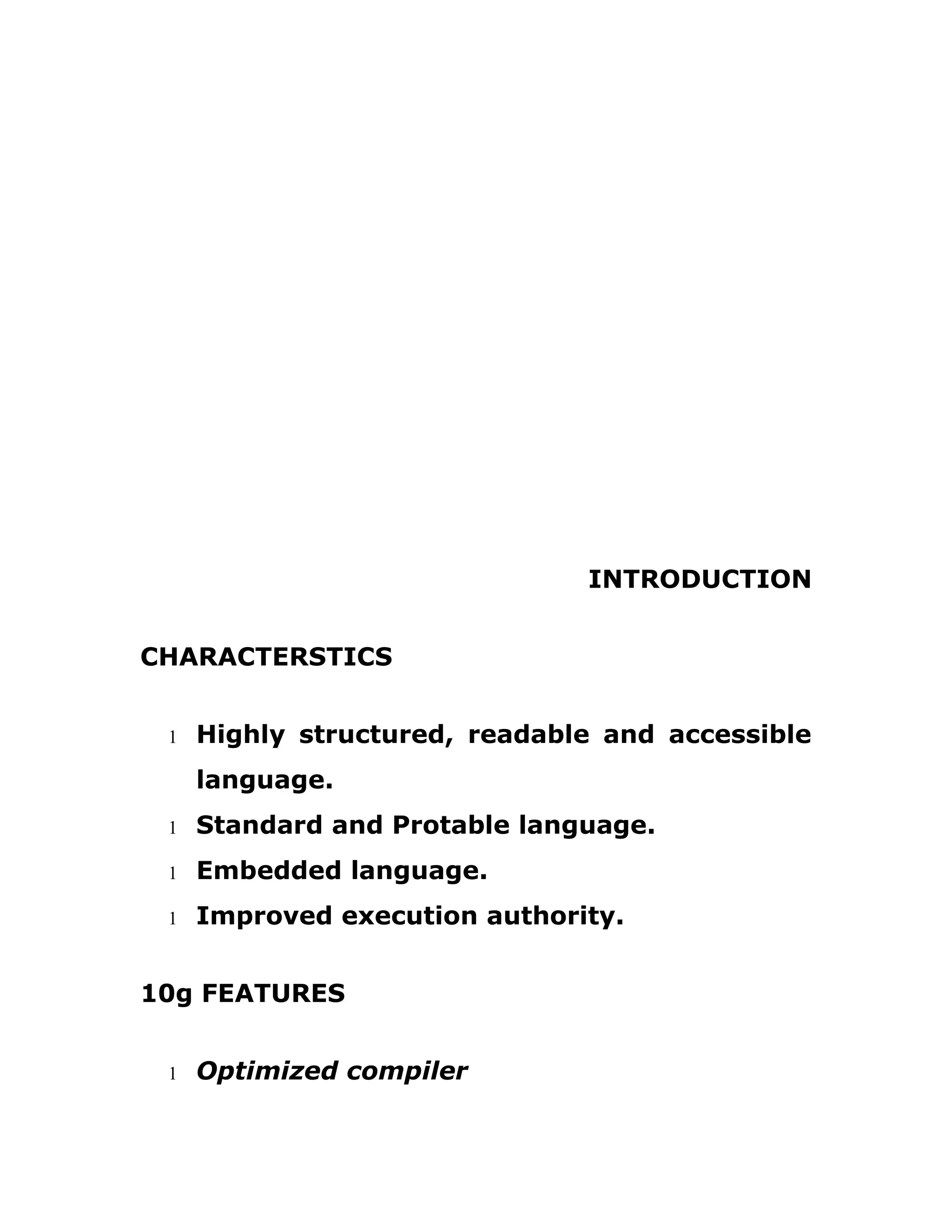 INTRODUCTION
CHARACTERSTICS
1 Highly structured, readable and accessible
language.
1 Standard and Protable language.
1 Embedded language.
1 Improved execution authority.
10g FEATURES
1 Optimized compiler
 