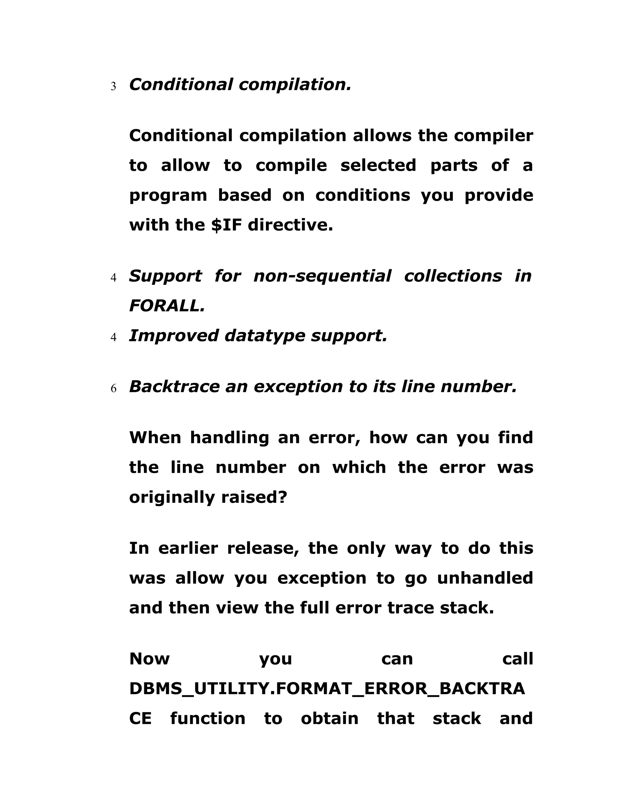 3 Conditional compilation.
Conditional compilation allows the compiler
to allow to compile selected parts of a
program based on conditions you provide
with the $IF directive.
4 Support for non-sequential collections in
FORALL.
4 Improved datatype support.
6 Backtrace an exception to its line number.
When handling an error, how can you find
the line number on which the error was
originally raised?
In earlier release, the only way to do this
was allow you exception to go unhandled
and then view the full error trace stack.
Now you can call
DBMS_UTILITY.FORMAT_ERROR_BACKTRA
CE function to obtain that stack and
 