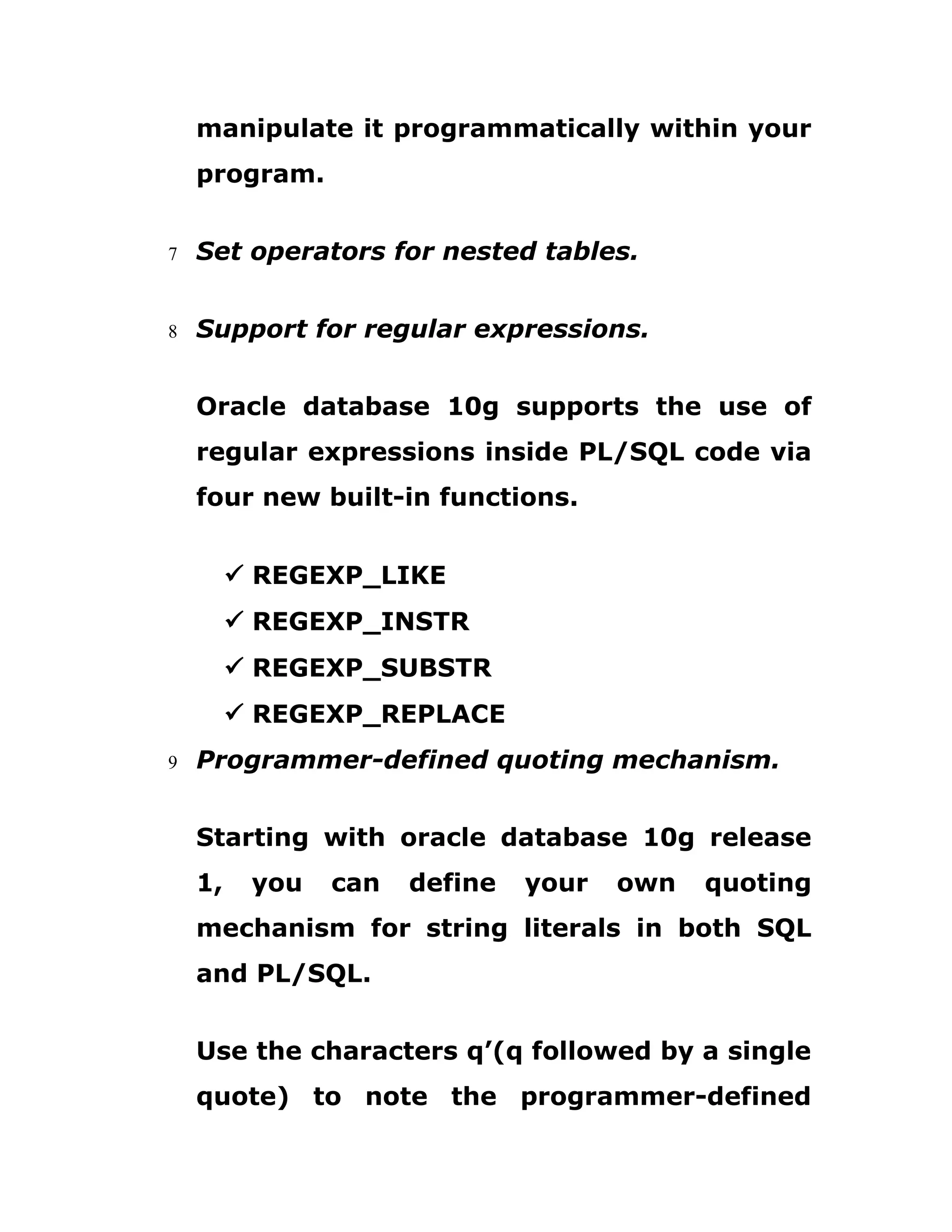 manipulate it programmatically within your
program.
7 Set operators for nested tables.
8 Support for regular expressions.
Oracle database 10g supports the use of
regular expressions inside PL/SQL code via
four new built-in functions.
ü REGEXP_LIKE
ü REGEXP_INSTR
ü REGEXP_SUBSTR
ü REGEXP_REPLACE
9 Programmer-defined quoting mechanism.
Starting with oracle database 10g release
1, you can define your own quoting
mechanism for string literals in both SQL
and PL/SQL.
Use the characters q’(q followed by a single
quote) to note the programmer-defined
 