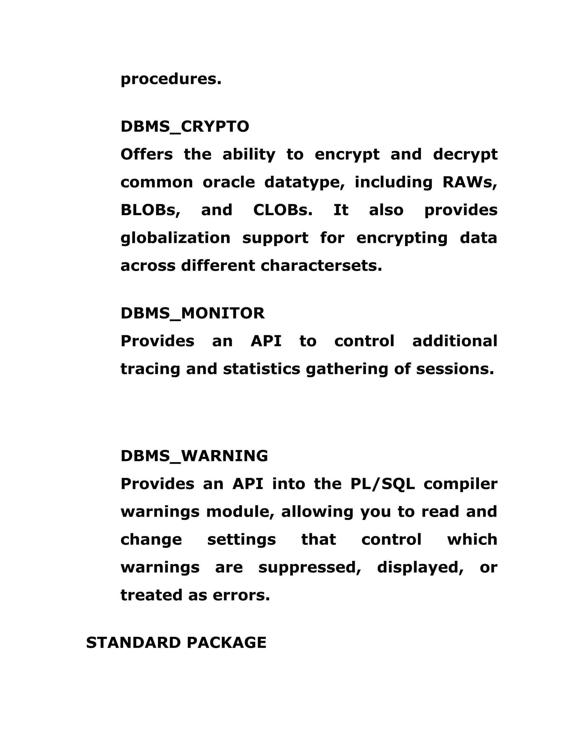 procedures.
DBMS_CRYPTO
Offers the ability to encrypt and decrypt
common oracle datatype, including RAWs,
BLOBs, and CLOBs. It also provides
globalization support for encrypting data
across different charactersets.
DBMS_MONITOR
Provides an API to control additional
tracing and statistics gathering of sessions.
DBMS_WARNING
Provides an API into the PL/SQL compiler
warnings module, allowing you to read and
change settings that control which
warnings are suppressed, displayed, or
treated as errors.
STANDARD PACKAGE
 