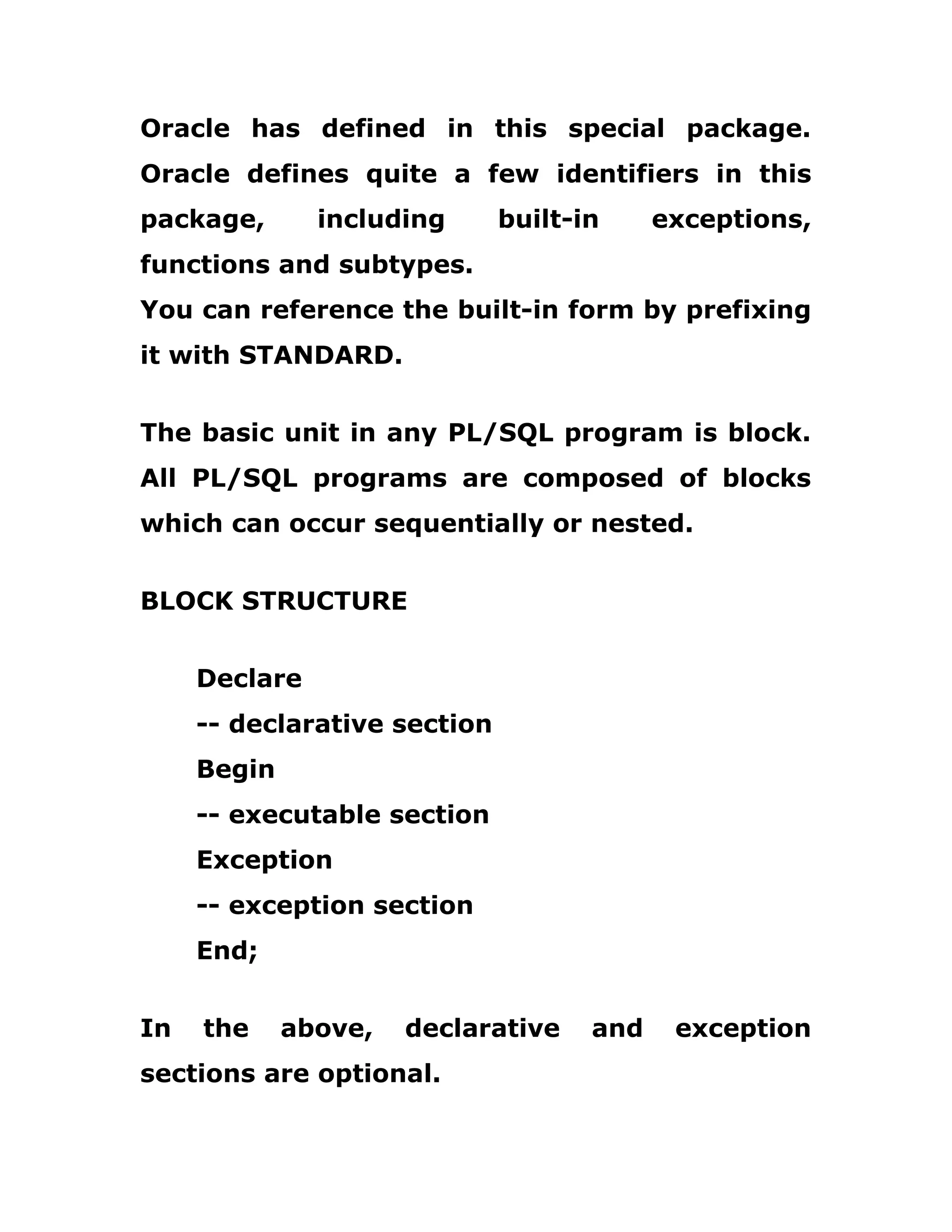 Oracle has defined in this special package.
Oracle defines quite a few identifiers in this
package, including built-in exceptions,
functions and subtypes.
You can reference the built-in form by prefixing
it with STANDARD.
The basic unit in any PL/SQL program is block.
All PL/SQL programs are composed of blocks
which can occur sequentially or nested.
BLOCK STRUCTURE
Declare
-- declarative section
Begin
-- executable section
Exception
-- exception section
End;
In the above, declarative and exception
sections are optional.
 