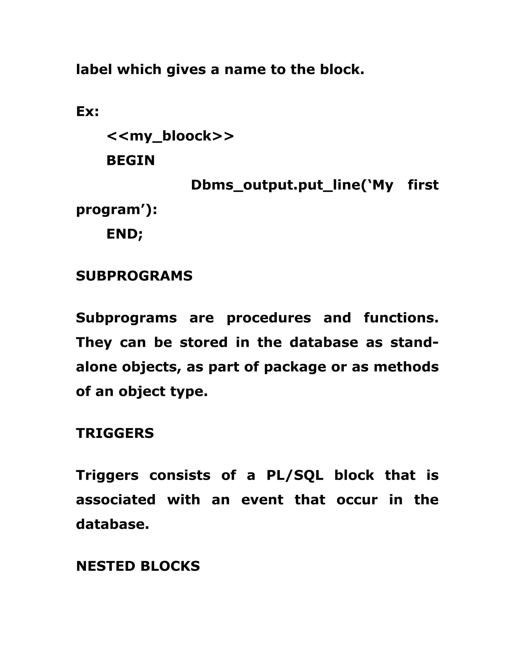 label which gives a name to the block.
Ex:
<<my_bloock>>
BEGIN
Dbms_output.put_line(‘My first
program’):
END;
SUBPROGRAMS
Subprograms are procedures and functions.
They can be stored in the database as stand-
alone objects, as part of package or as methods
of an object type.
TRIGGERS
Triggers consists of a PL/SQL block that is
associated with an event that occur in the
database.
NESTED BLOCKS
 