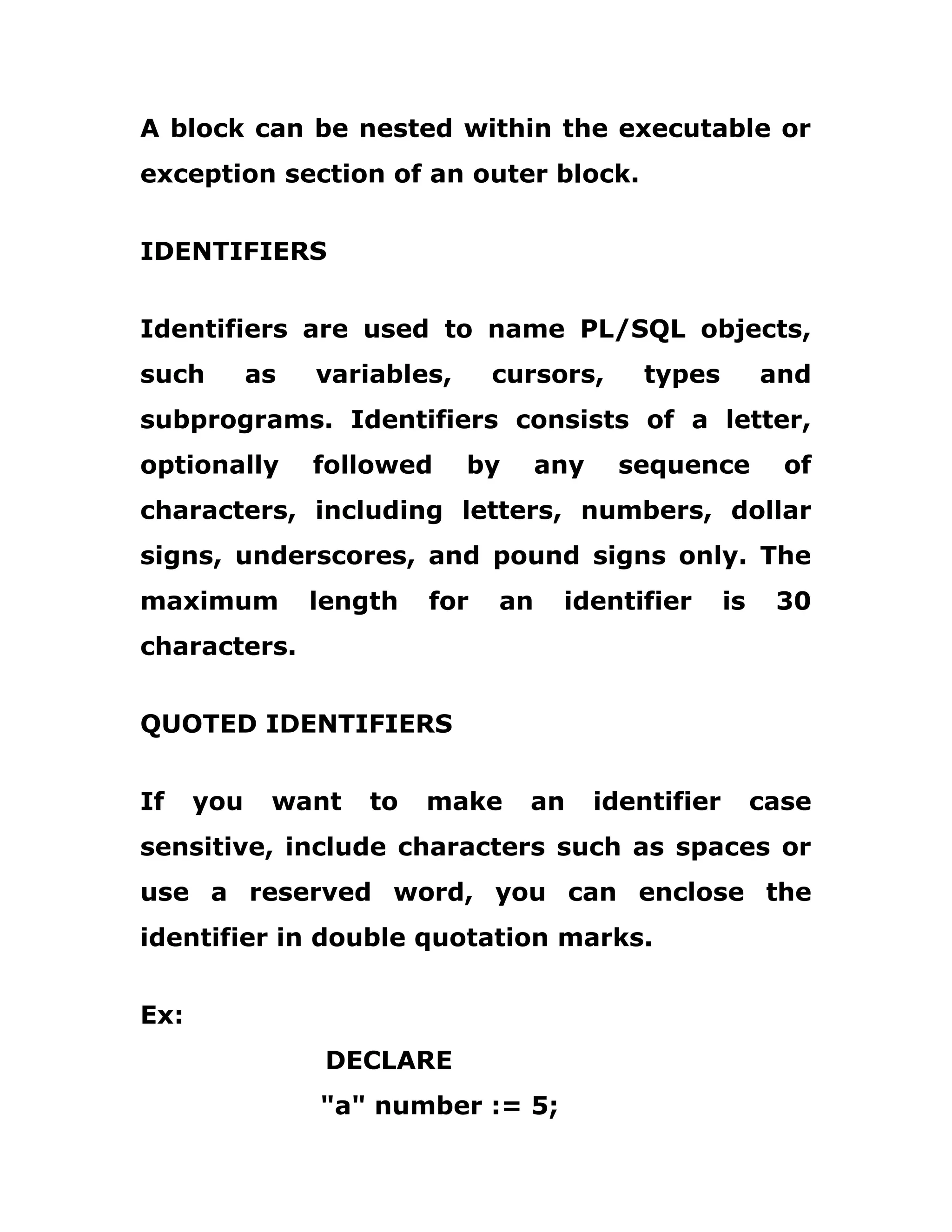 A block can be nested within the executable or
exception section of an outer block.
IDENTIFIERS
Identifiers are used to name PL/SQL objects,
such as variables, cursors, types and
subprograms. Identifiers consists of a letter,
optionally followed by any sequence of
characters, including letters, numbers, dollar
signs, underscores, and pound signs only. The
maximum length for an identifier is 30
characters.
QUOTED IDENTIFIERS
If you want to make an identifier case
sensitive, include characters such as spaces or
use a reserved word, you can enclose the
identifier in double quotation marks.
Ex:
DECLARE
"a" number := 5;
 