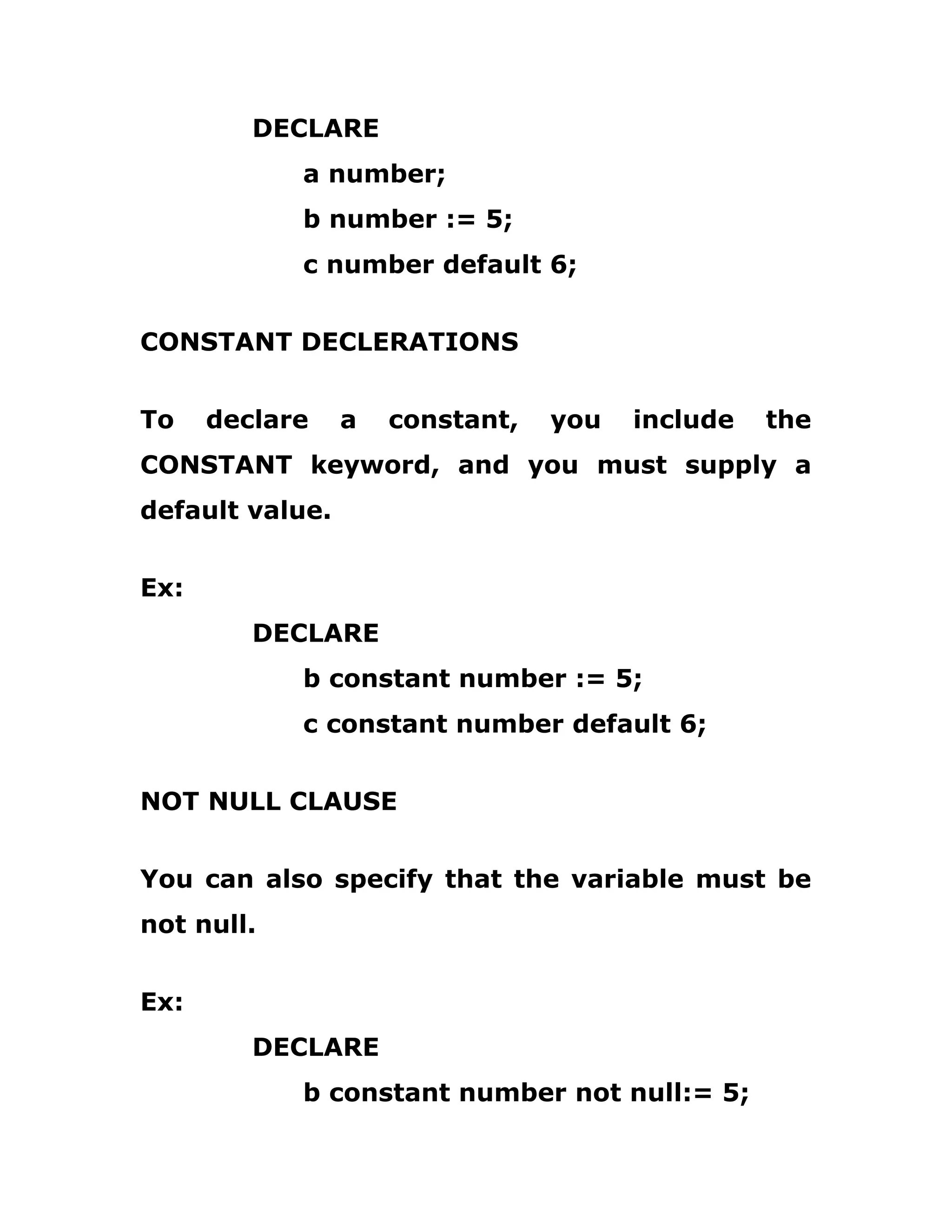 DECLARE
a number;
b number := 5;
c number default 6;
CONSTANT DECLERATIONS
To declare a constant, you include the
CONSTANT keyword, and you must supply a
default value.
Ex:
DECLARE
b constant number := 5;
c constant number default 6;
NOT NULL CLAUSE
You can also specify that the variable must be
not null.
Ex:
DECLARE
b constant number not null:= 5;
 
