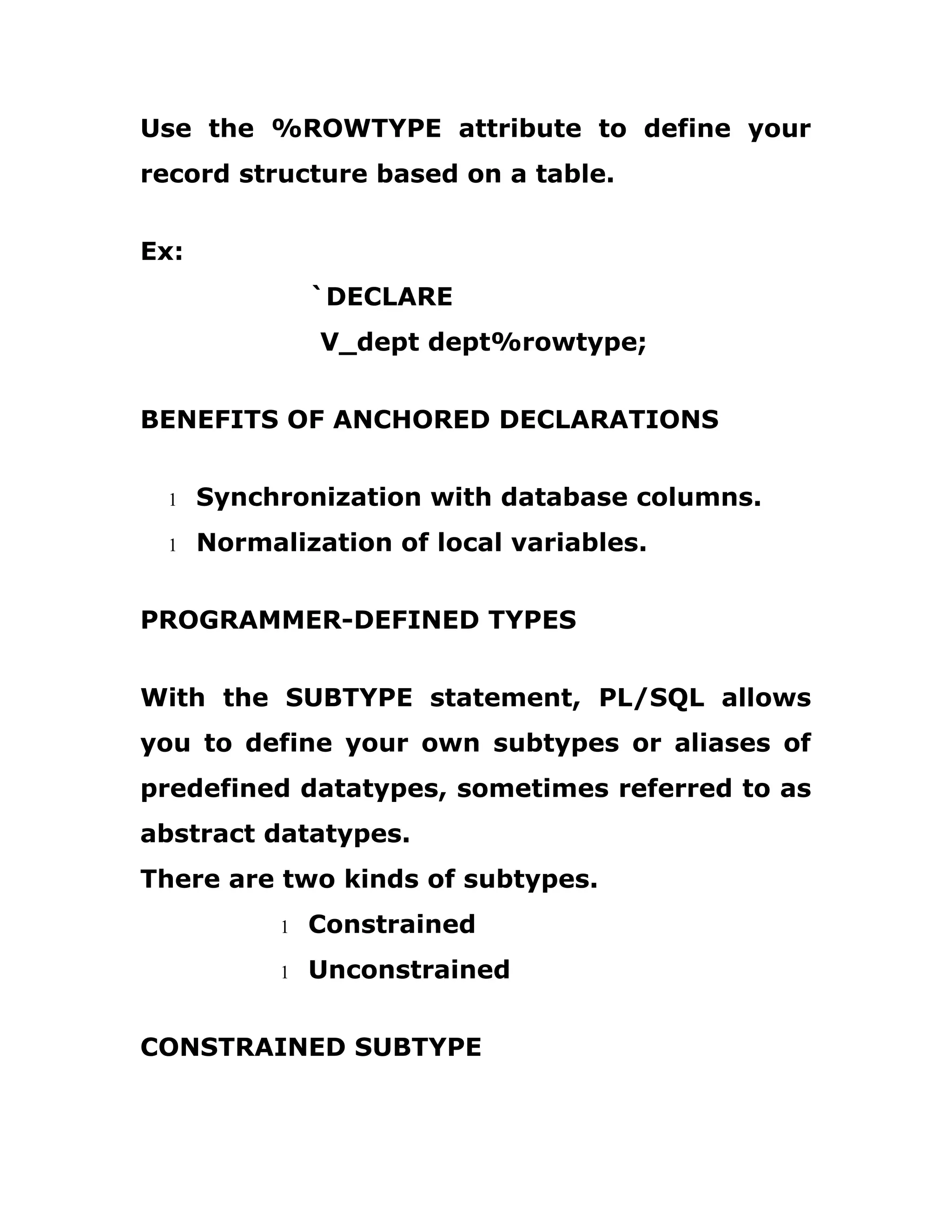 Use the %ROWTYPE attribute to define your
record structure based on a table.
Ex:
`DECLARE
V_dept dept%rowtype;
BENEFITS OF ANCHORED DECLARATIONS
1 Synchronization with database columns.
1 Normalization of local variables.
PROGRAMMER-DEFINED TYPES
With the SUBTYPE statement, PL/SQL allows
you to define your own subtypes or aliases of
predefined datatypes, sometimes referred to as
abstract datatypes.
There are two kinds of subtypes.
1 Constrained
1 Unconstrained
CONSTRAINED SUBTYPE
 