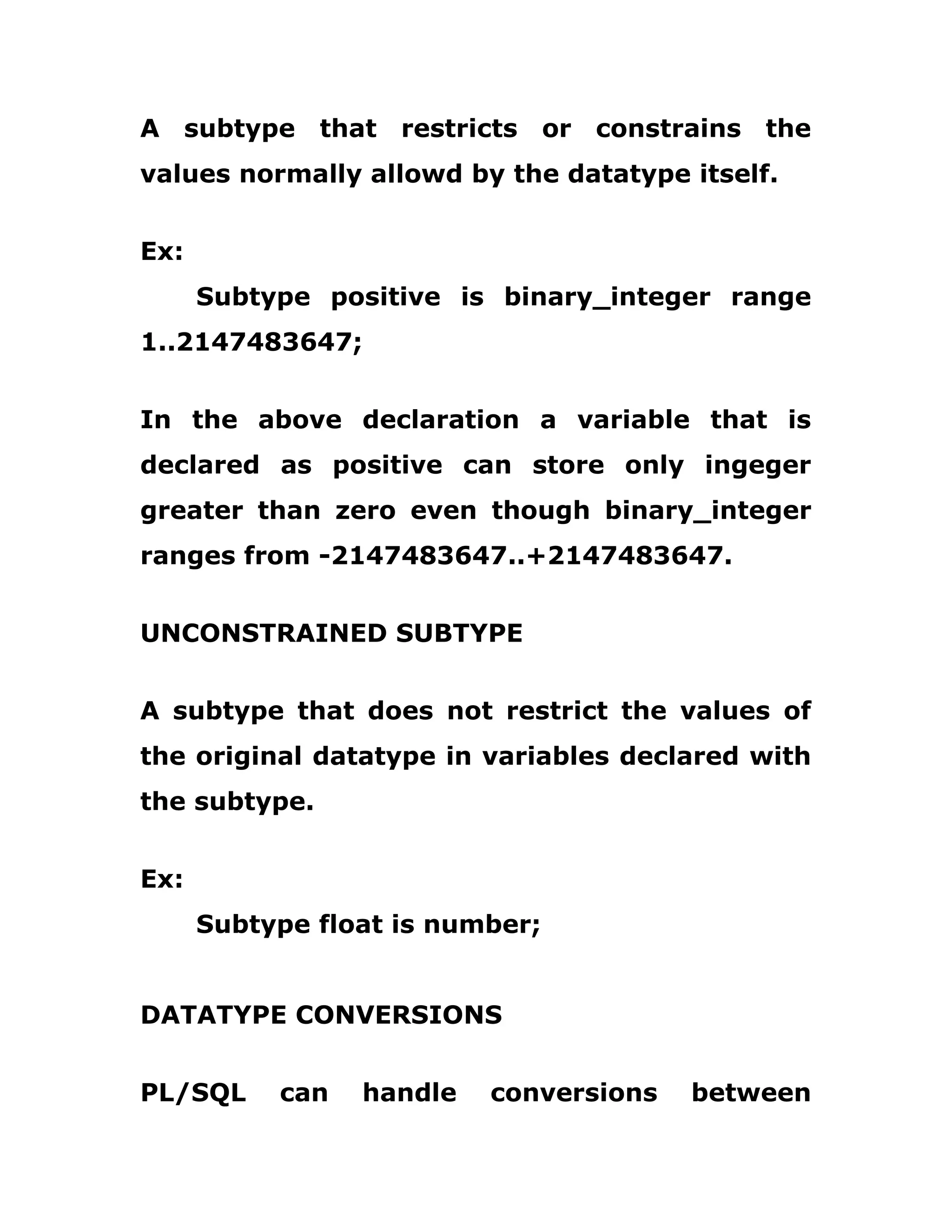 A subtype that restricts or constrains the
values normally allowd by the datatype itself.
Ex:
Subtype positive is binary_integer range
1..2147483647;
In the above declaration a variable that is
declared as positive can store only ingeger
greater than zero even though binary_integer
ranges from -2147483647..+2147483647.
UNCONSTRAINED SUBTYPE
A subtype that does not restrict the values of
the original datatype in variables declared with
the subtype.
Ex:
Subtype float is number;
DATATYPE CONVERSIONS
PL/SQL can handle conversions between
 
