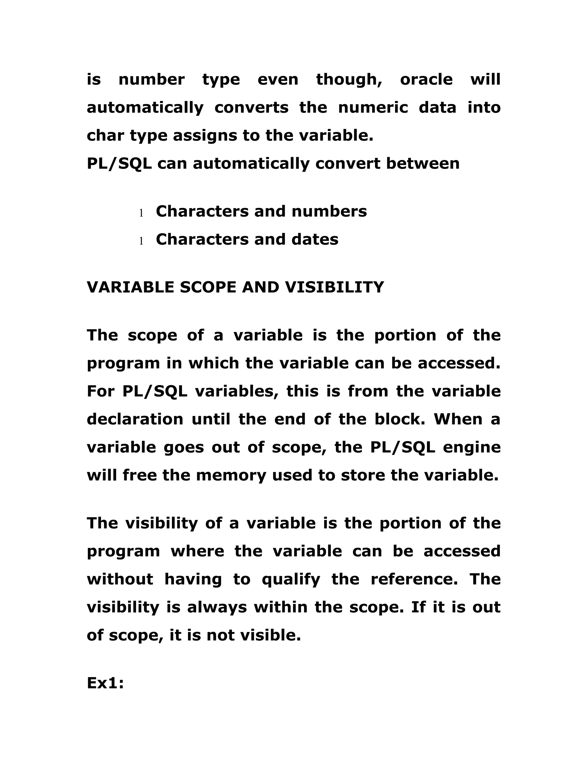 is number type even though, oracle will
automatically converts the numeric data into
char type assigns to the variable.
PL/SQL can automatically convert between
1 Characters and numbers
1 Characters and dates
VARIABLE SCOPE AND VISIBILITY
The scope of a variable is the portion of the
program in which the variable can be accessed.
For PL/SQL variables, this is from the variable
declaration until the end of the block. When a
variable goes out of scope, the PL/SQL engine
will free the memory used to store the variable.
The visibility of a variable is the portion of the
program where the variable can be accessed
without having to qualify the reference. The
visibility is always within the scope. If it is out
of scope, it is not visible.
Ex1:
 