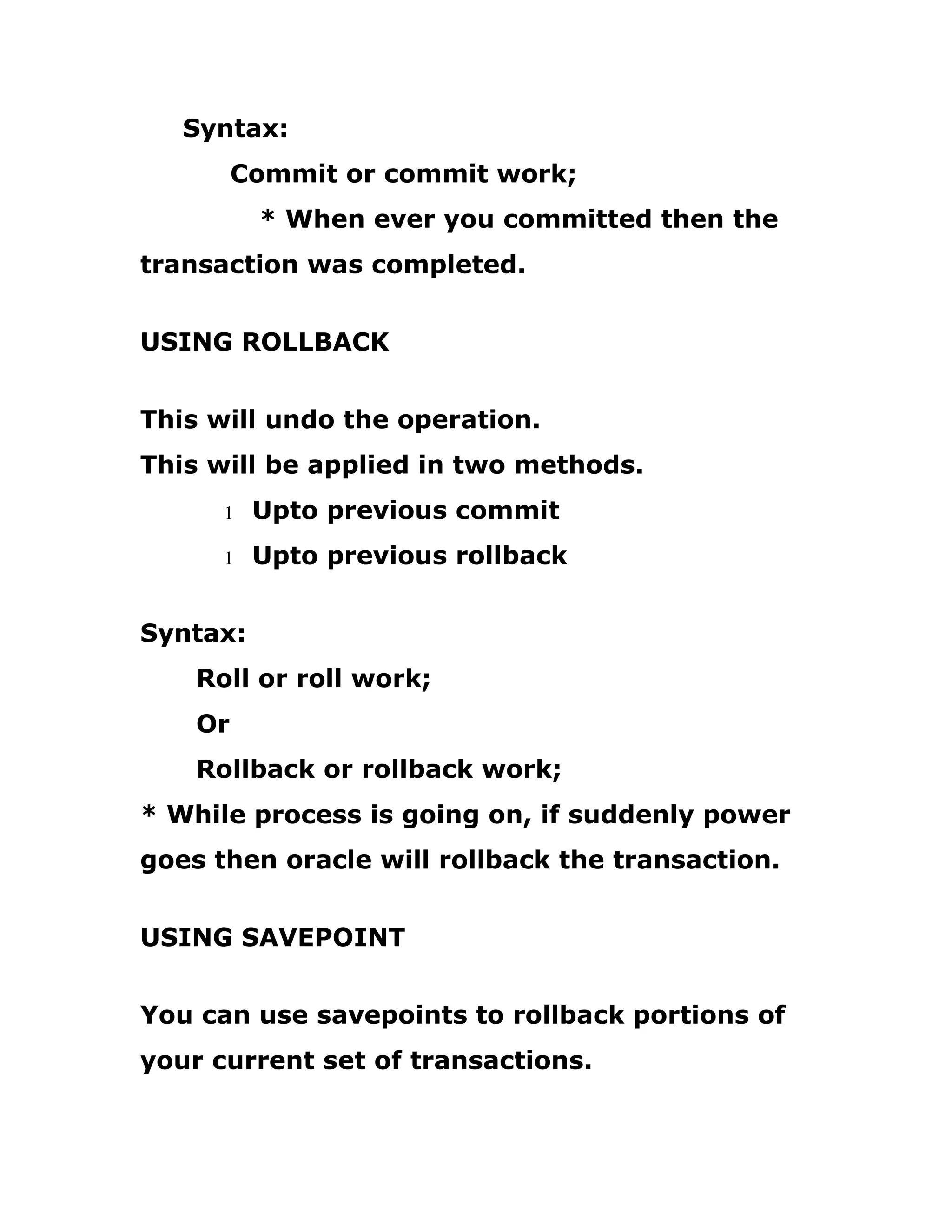 Syntax:
Commit or commit work;
* When ever you committed then the
transaction was completed.
USING ROLLBACK
This will undo the operation.
This will be applied in two methods.
1 Upto previous commit
1 Upto previous rollback
Syntax:
Roll or roll work;
Or
Rollback or rollback work;
* While process is going on, if suddenly power
goes then oracle will rollback the transaction.
USING SAVEPOINT
You can use savepoints to rollback portions of
your current set of transactions.
 