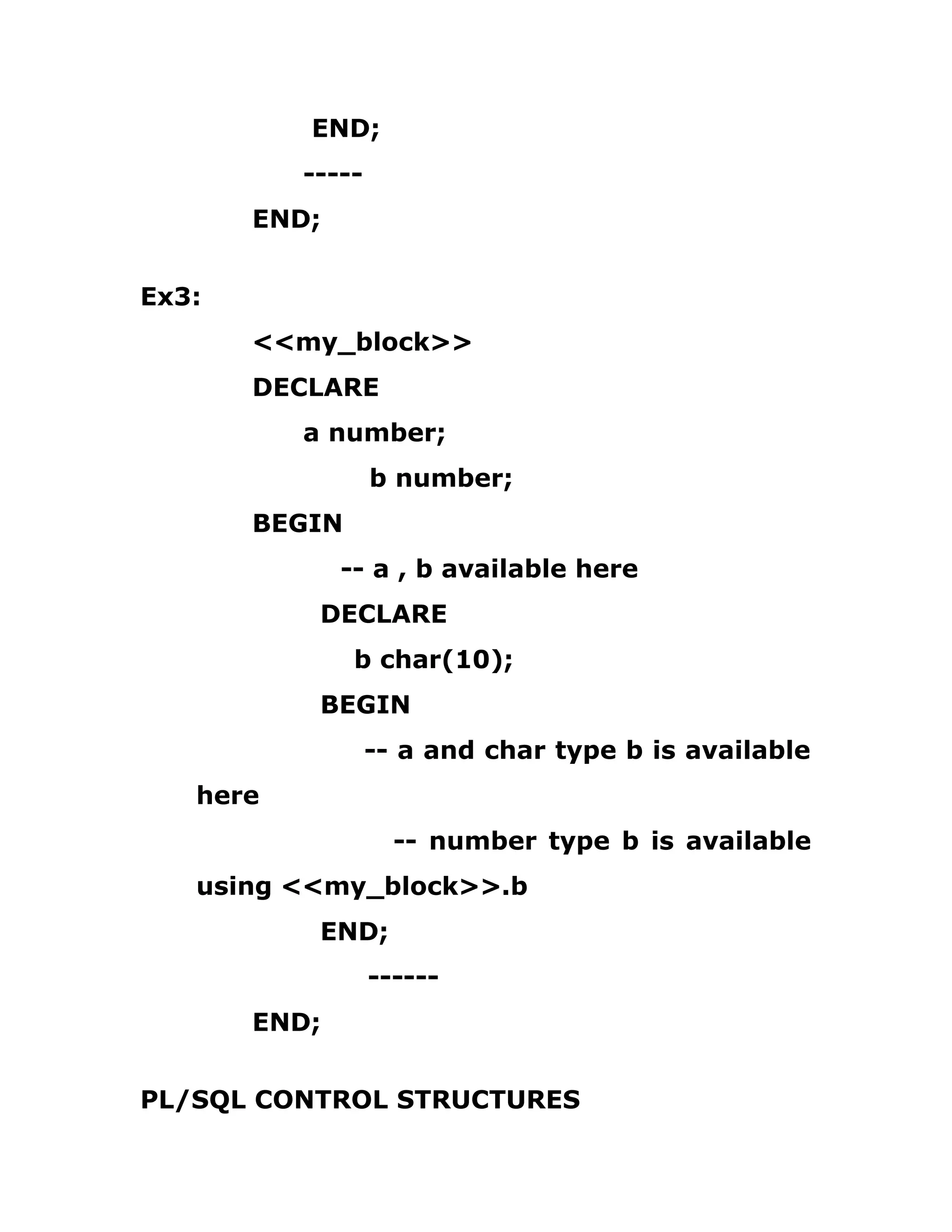 END;
-----
END;
Ex3:
<<my_block>>
DECLARE
a number;
b number;
BEGIN
-- a , b available here
DECLARE
b char(10);
BEGIN
-- a and char type b is available
here
-- number type b is available
using <<my_block>>.b
END;
------
END;
PL/SQL CONTROL STRUCTURES
 