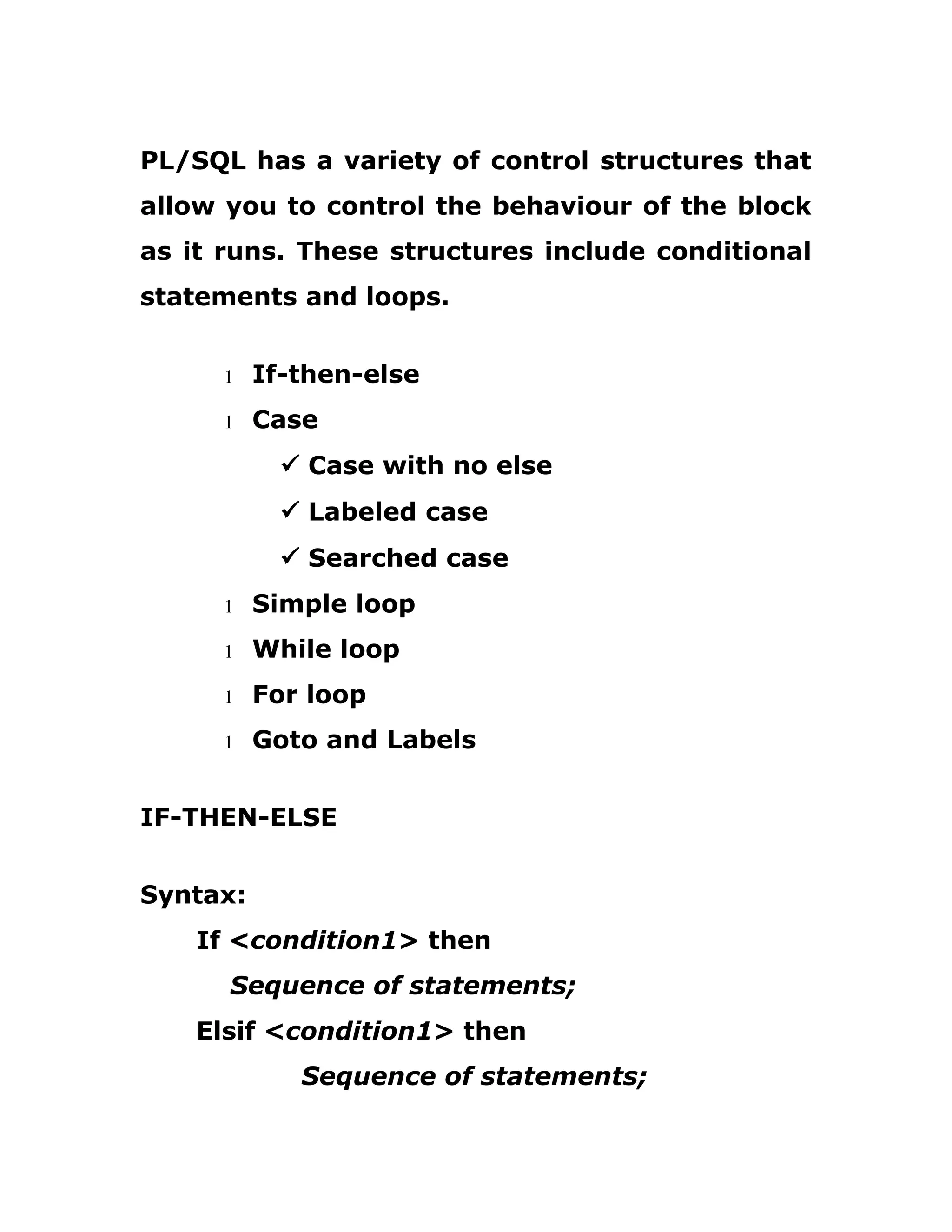 PL/SQL has a variety of control structures that
allow you to control the behaviour of the block
as it runs. These structures include conditional
statements and loops.
1 If-then-else
1 Case
ü Case with no else
ü Labeled case
ü Searched case
1 Simple loop
1 While loop
1 For loop
1 Goto and Labels
IF-THEN-ELSE
Syntax:
If <condition1> then
Sequence of statements;
Elsif <condition1> then
Sequence of statements;
 