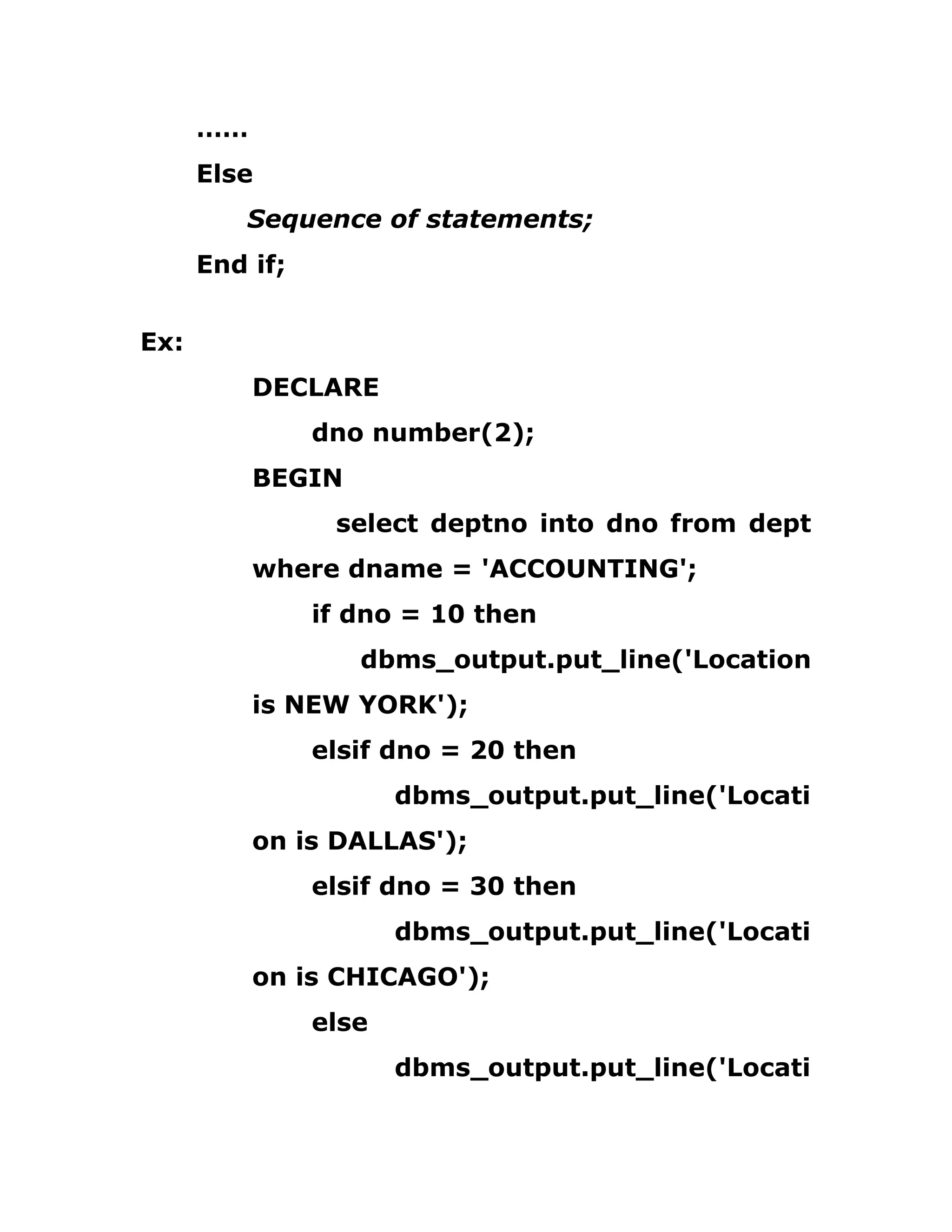 ……
Else
Sequence of statements;
End if;
Ex:
DECLARE
dno number(2);
BEGIN
select deptno into dno from dept
where dname = 'ACCOUNTING';
if dno = 10 then
dbms_output.put_line('Location
is NEW YORK');
elsif dno = 20 then
dbms_output.put_line('Locati
on is DALLAS');
elsif dno = 30 then
dbms_output.put_line('Locati
on is CHICAGO');
else
dbms_output.put_line('Locati
 