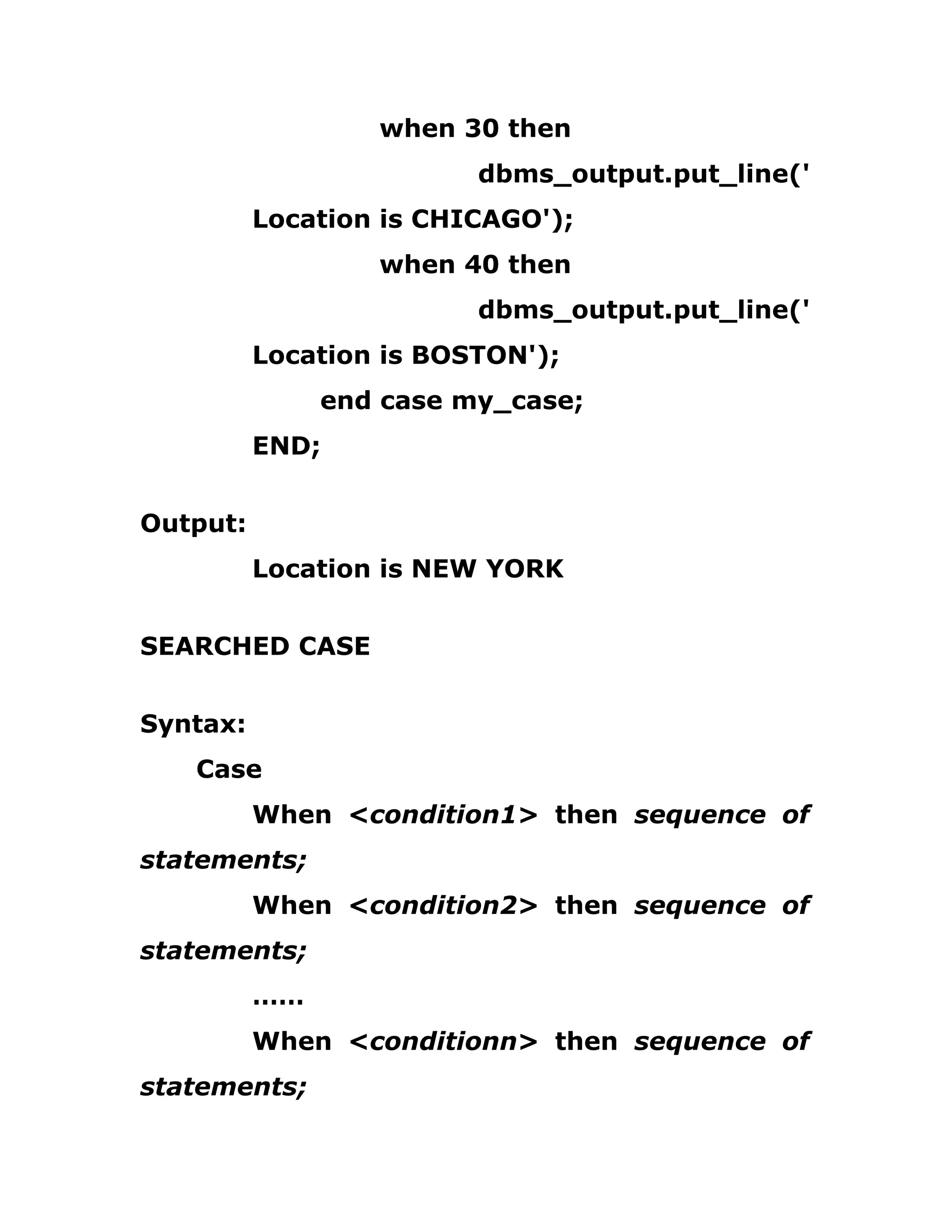 when 30 then
dbms_output.put_line('
Location is CHICAGO');
when 40 then
dbms_output.put_line('
Location is BOSTON');
end case my_case;
END;
Output:
Location is NEW YORK
SEARCHED CASE
Syntax:
Case
When <condition1> then sequence of
statements;
When <condition2> then sequence of
statements;
……
When <conditionn> then sequence of
statements;
 