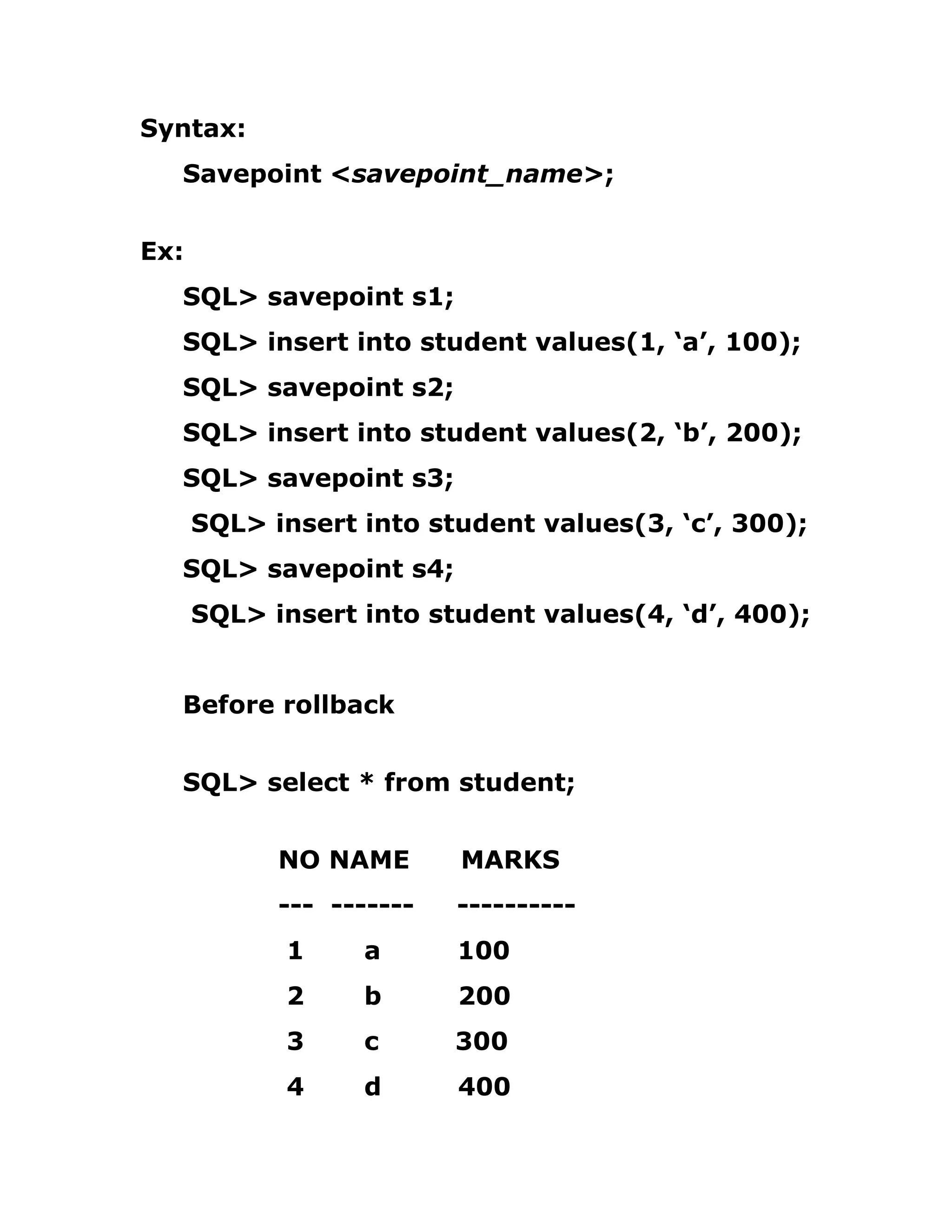 Syntax:
Savepoint <savepoint_name>;
Ex:
SQL> savepoint s1;
SQL> insert into student values(1, ‘a’, 100);
SQL> savepoint s2;
SQL> insert into student values(2, ‘b’, 200);
SQL> savepoint s3;
SQL> insert into student values(3, ‘c’, 300);
SQL> savepoint s4;
SQL> insert into student values(4, ‘d’, 400);
Before rollback
SQL> select * from student;
NO NAME MARKS
--- ------- ----------
1 a 100
2 b 200
3 c 300
4 d 400
 