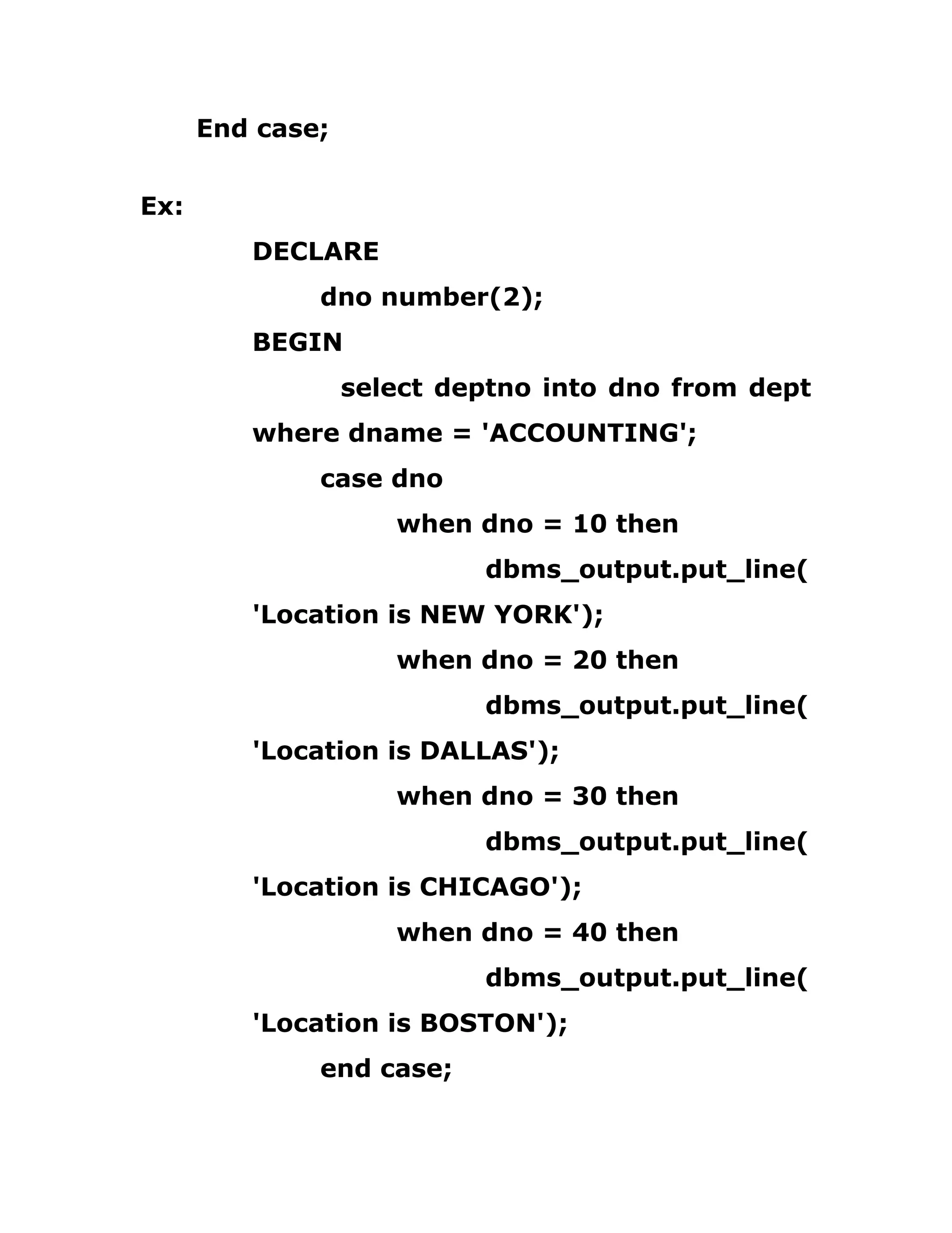 End case;
Ex:
DECLARE
dno number(2);
BEGIN
select deptno into dno from dept
where dname = 'ACCOUNTING';
case dno
when dno = 10 then
dbms_output.put_line(
'Location is NEW YORK');
when dno = 20 then
dbms_output.put_line(
'Location is DALLAS');
when dno = 30 then
dbms_output.put_line(
'Location is CHICAGO');
when dno = 40 then
dbms_output.put_line(
'Location is BOSTON');
end case;
 