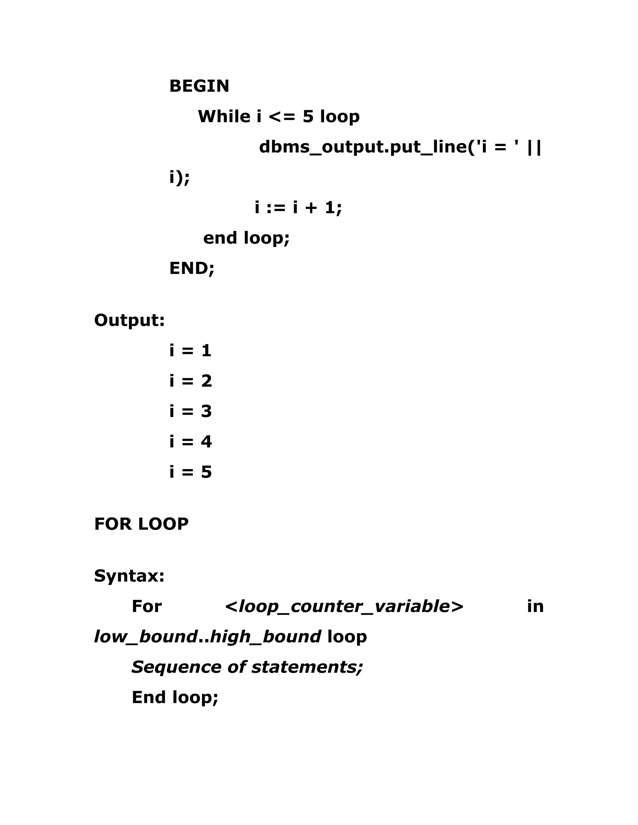 BEGIN
While i <= 5 loop
dbms_output.put_line('i = ' ||
i);
i := i + 1;
end loop;
END;
Output:
i = 1
i = 2
i = 3
i = 4
i = 5
FOR LOOP
Syntax:
For <loop_counter_variable> in
low_bound..high_bound loop
Sequence of statements;
End loop;
 