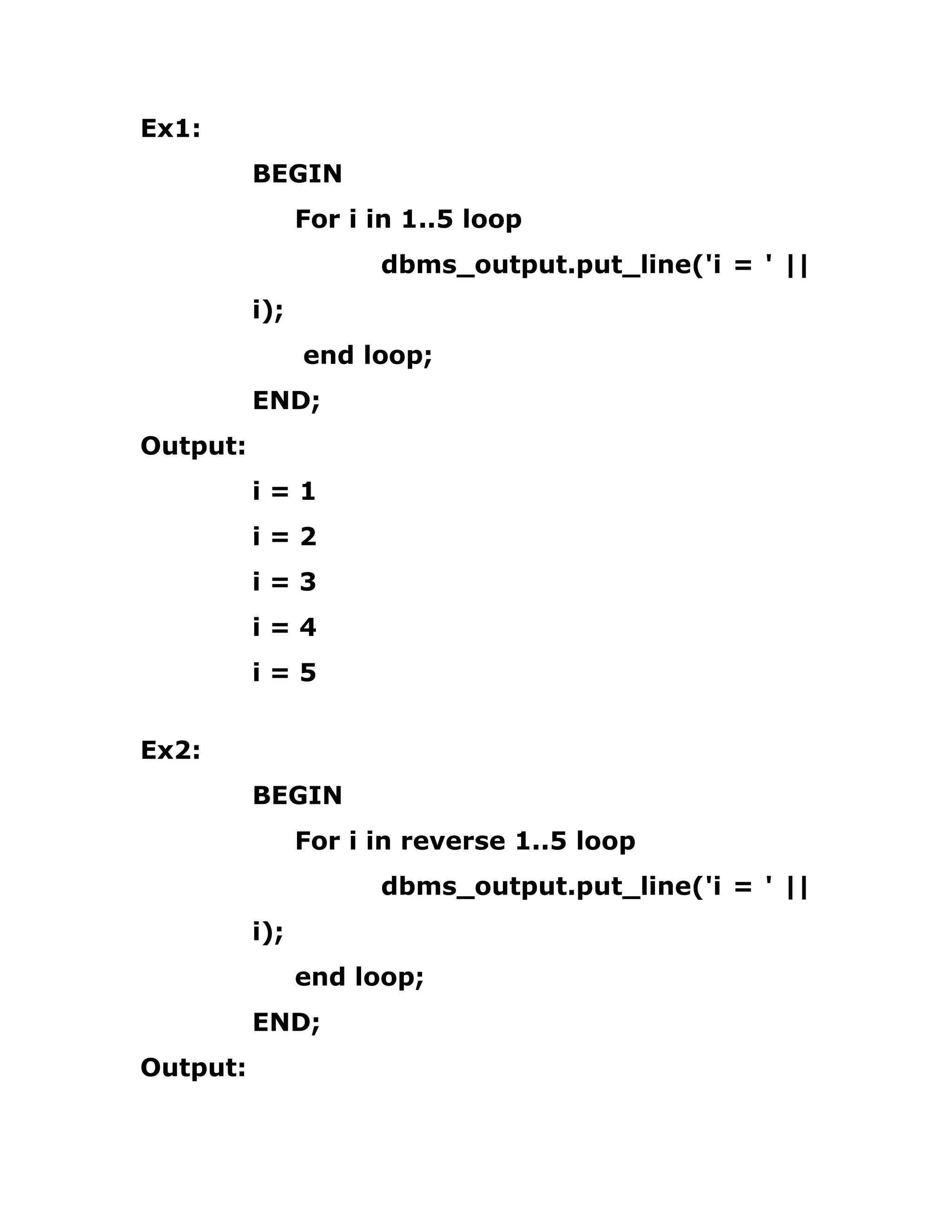Ex1:
BEGIN
For i in 1..5 loop
dbms_output.put_line('i = ' ||
i);
end loop;
END;
Output:
i = 1
i = 2
i = 3
i = 4
i = 5
Ex2:
BEGIN
For i in reverse 1..5 loop
dbms_output.put_line('i = ' ||
i);
end loop;
END;
Output:
 