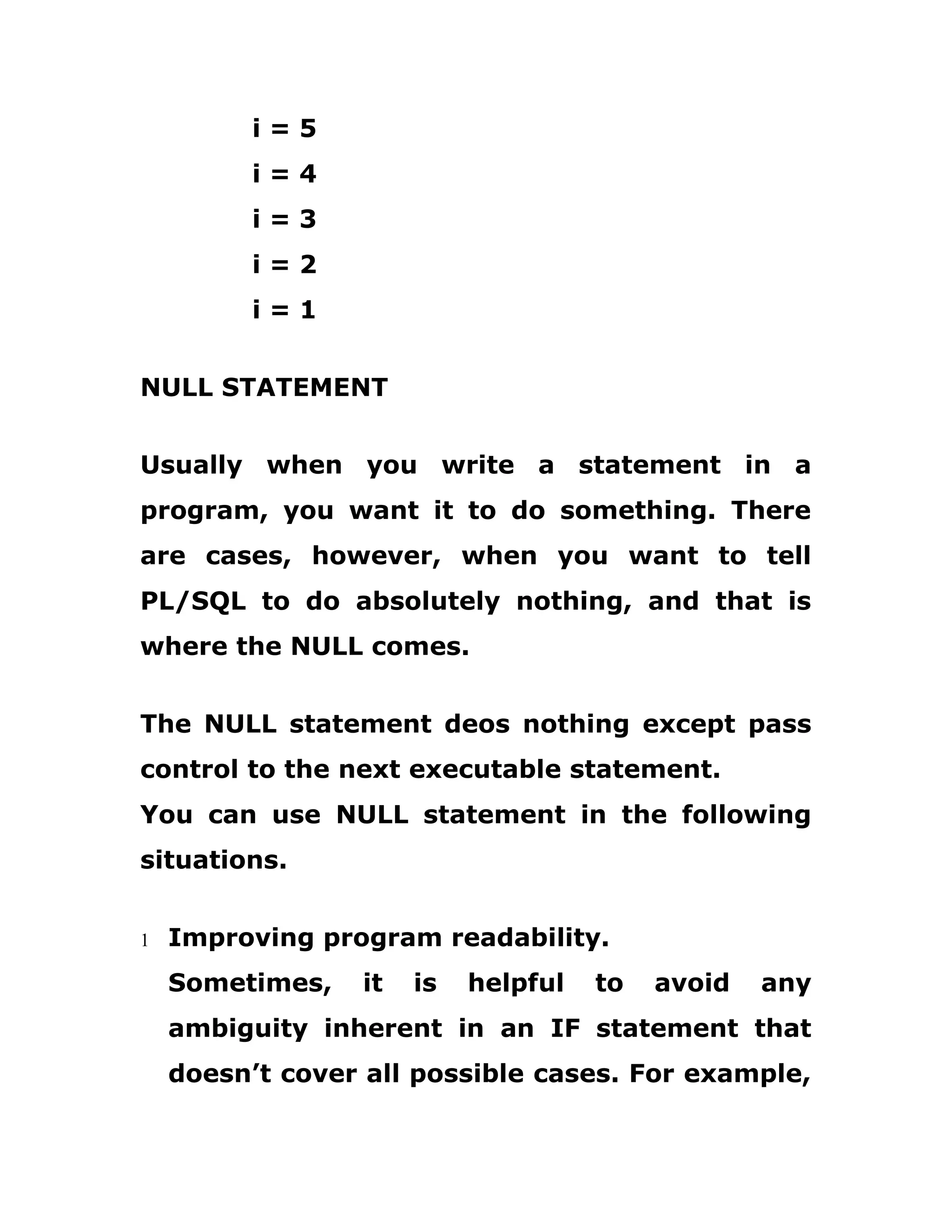 i = 5
i = 4
i = 3
i = 2
i = 1
NULL STATEMENT
Usually when you write a statement in a
program, you want it to do something. There
are cases, however, when you want to tell
PL/SQL to do absolutely nothing, and that is
where the NULL comes.
The NULL statement deos nothing except pass
control to the next executable statement.
You can use NULL statement in the following
situations.
1 Improving program readability.
Sometimes, it is helpful to avoid any
ambiguity inherent in an IF statement that
doesn’t cover all possible cases. For example,
 