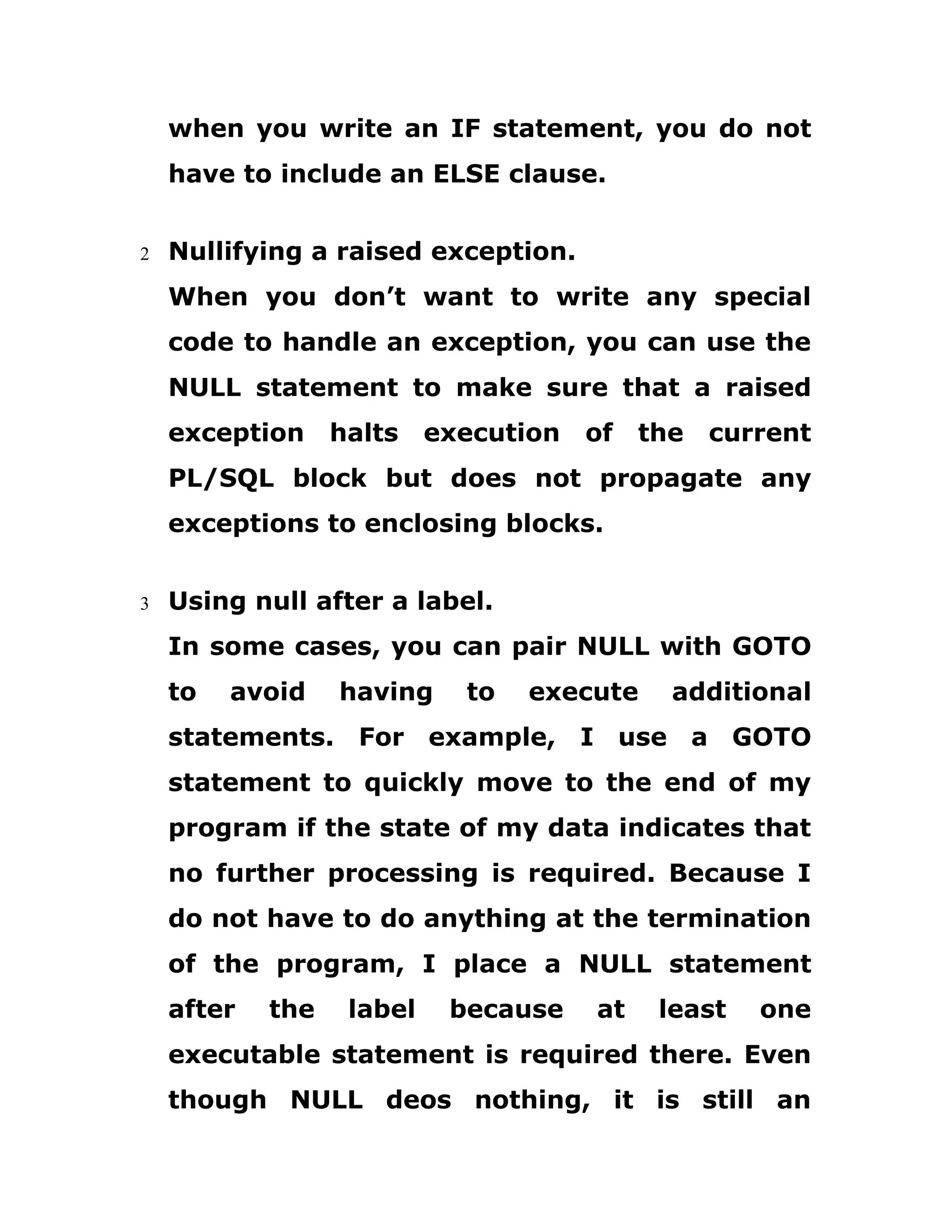 when you write an IF statement, you do not
have to include an ELSE clause.
2 Nullifying a raised exception.
When you don’t want to write any special
code to handle an exception, you can use the
NULL statement to make sure that a raised
exception halts execution of the current
PL/SQL block but does not propagate any
exceptions to enclosing blocks.
3 Using null after a label.
In some cases, you can pair NULL with GOTO
to avoid having to execute additional
statements. For example, I use a GOTO
statement to quickly move to the end of my
program if the state of my data indicates that
no further processing is required. Because I
do not have to do anything at the termination
of the program, I place a NULL statement
after the label because at least one
executable statement is required there. Even
though NULL deos nothing, it is still an
 