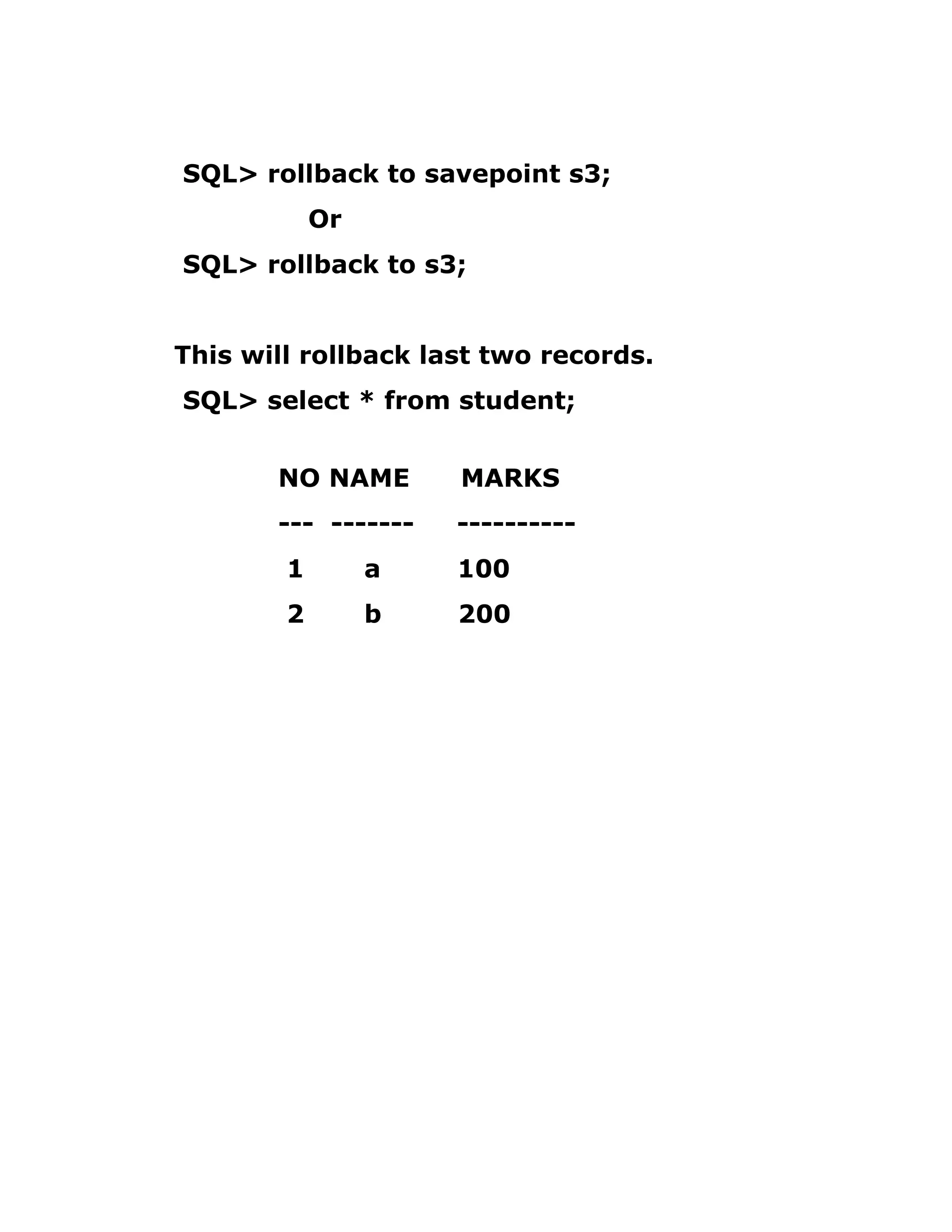 SQL> rollback to savepoint s3;
Or
SQL> rollback to s3;
This will rollback last two records.
SQL> select * from student;
NO NAME MARKS
--- ------- ----------
1 a 100
2 b 200
 