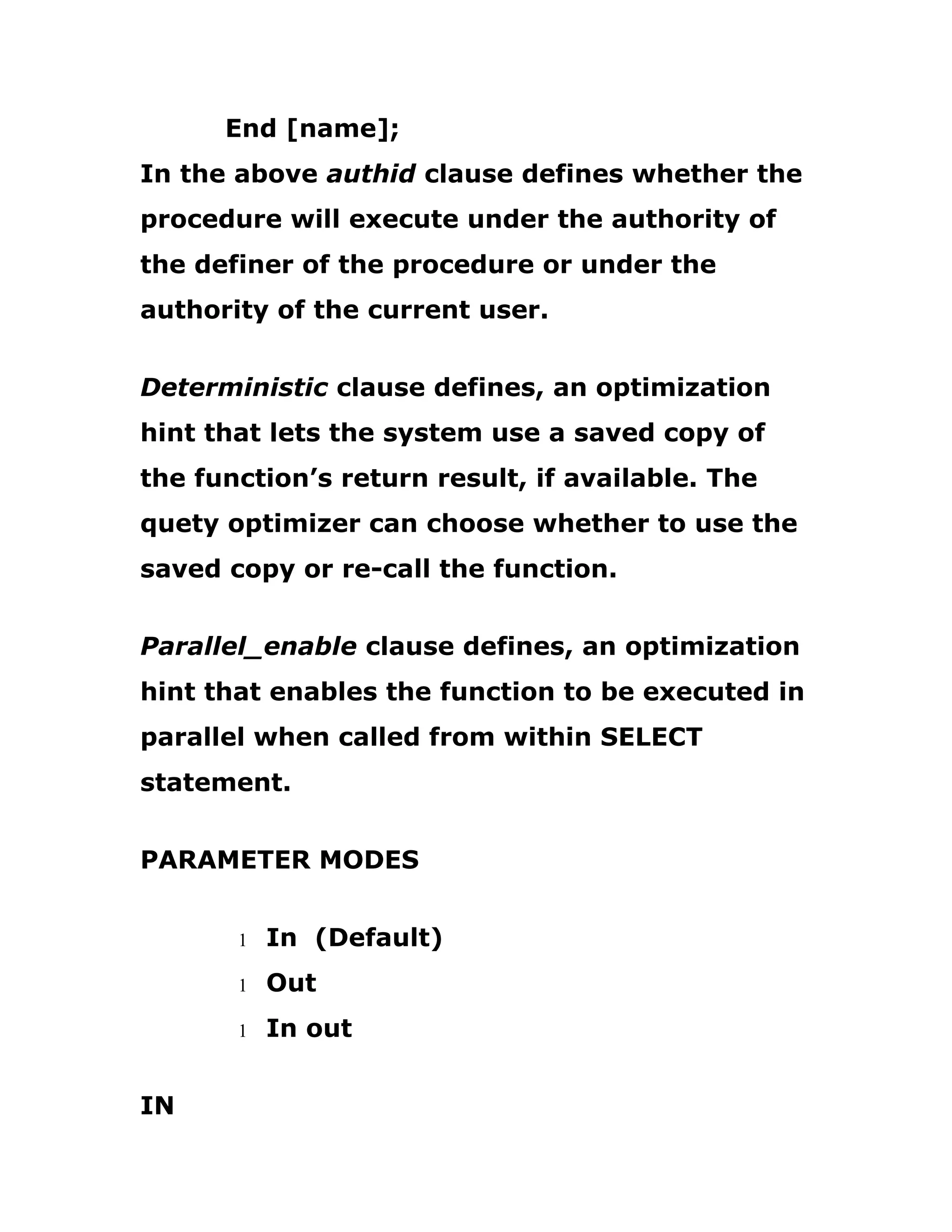 End [name];
In the above authid clause defines whether the
procedure will execute under the authority of
the definer of the procedure or under the
authority of the current user.
Deterministic clause defines, an optimization
hint that lets the system use a saved copy of
the function’s return result, if available. The
quety optimizer can choose whether to use the
saved copy or re-call the function.
Parallel_enable clause defines, an optimization
hint that enables the function to be executed in
parallel when called from within SELECT
statement.
PARAMETER MODES
1 In (Default)
1 Out
1 In out
IN
 