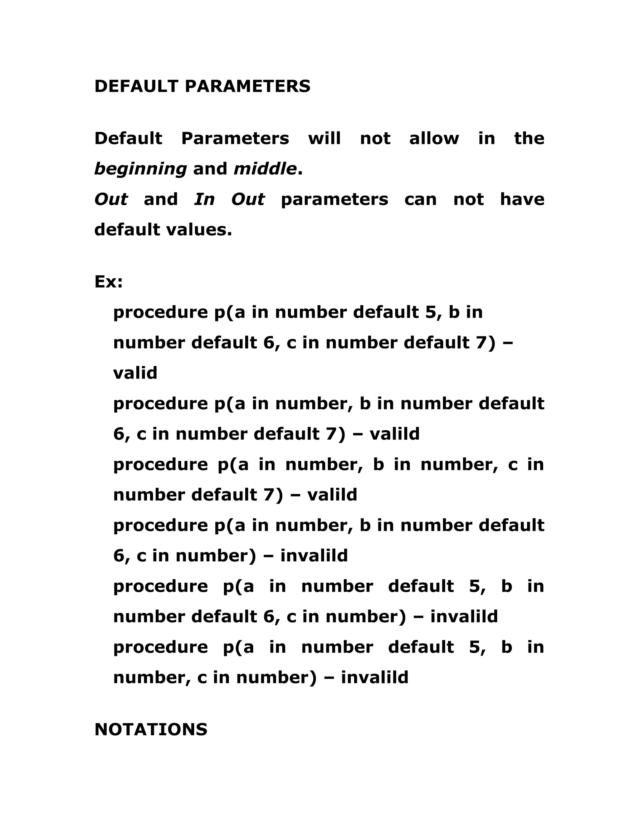 DEFAULT PARAMETERS
Default Parameters will not allow in the
beginning and middle.
Out and In Out parameters can not have
default values.
Ex:
procedure p(a in number default 5, b in
number default 6, c in number default 7) –
valid
procedure p(a in number, b in number default
6, c in number default 7) – valild
procedure p(a in number, b in number, c in
number default 7) – valild
procedure p(a in number, b in number default
6, c in number) – invalild
procedure p(a in number default 5, b in
number default 6, c in number) – invalild
procedure p(a in number default 5, b in
number, c in number) – invalild
NOTATIONS
 