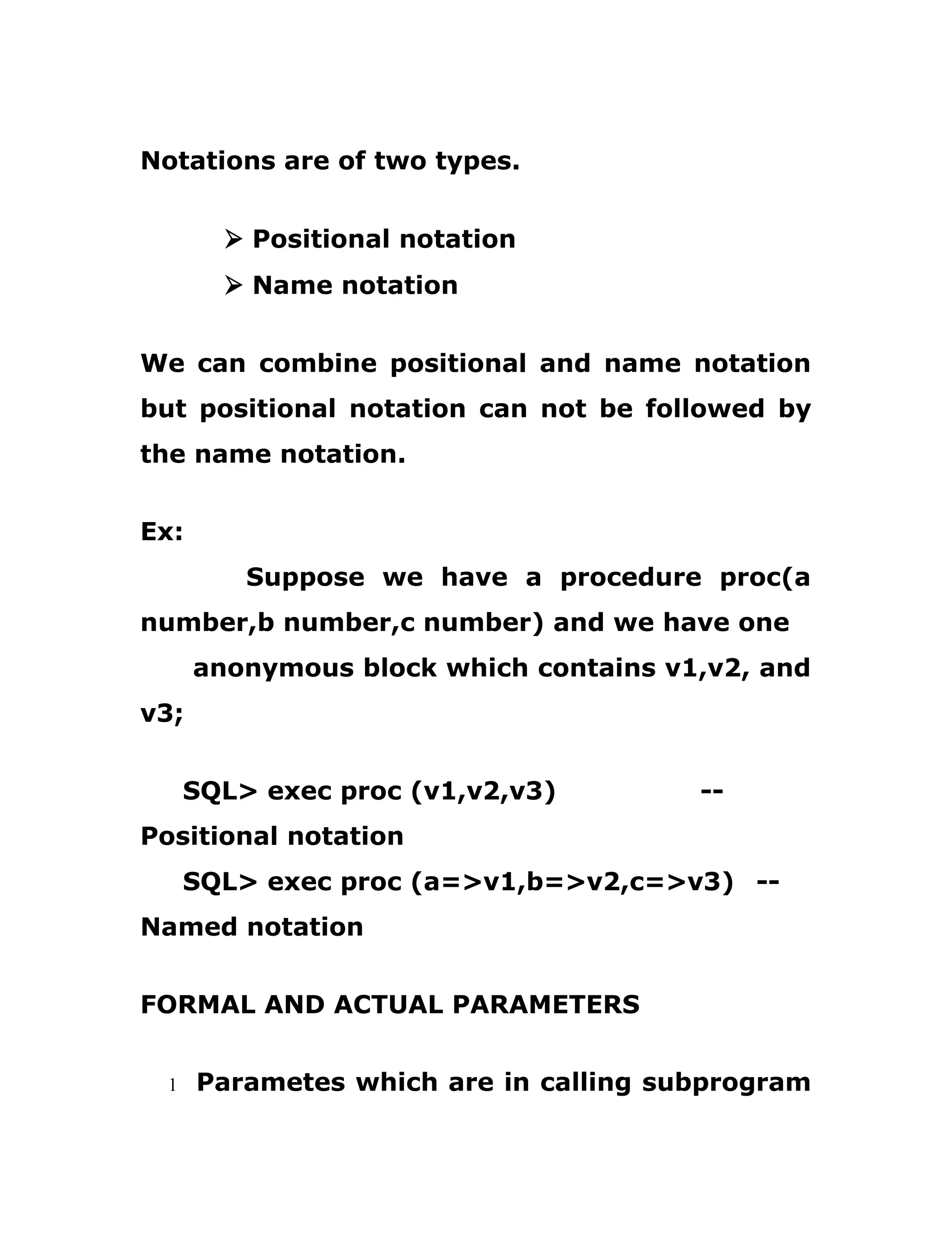 Notations are of two types.
Ø Positional notation
Ø Name notation
We can combine positional and name notation
but positional notation can not be followed by
the name notation.
Ex:
Suppose we have a procedure proc(a
number,b number,c number) and we have one
anonymous block which contains v1,v2, and
v3;
SQL> exec proc (v1,v2,v3) --
Positional notation
SQL> exec proc (a=>v1,b=>v2,c=>v3) --
Named notation
FORMAL AND ACTUAL PARAMETERS
1 Parametes which are in calling subprogram
 
