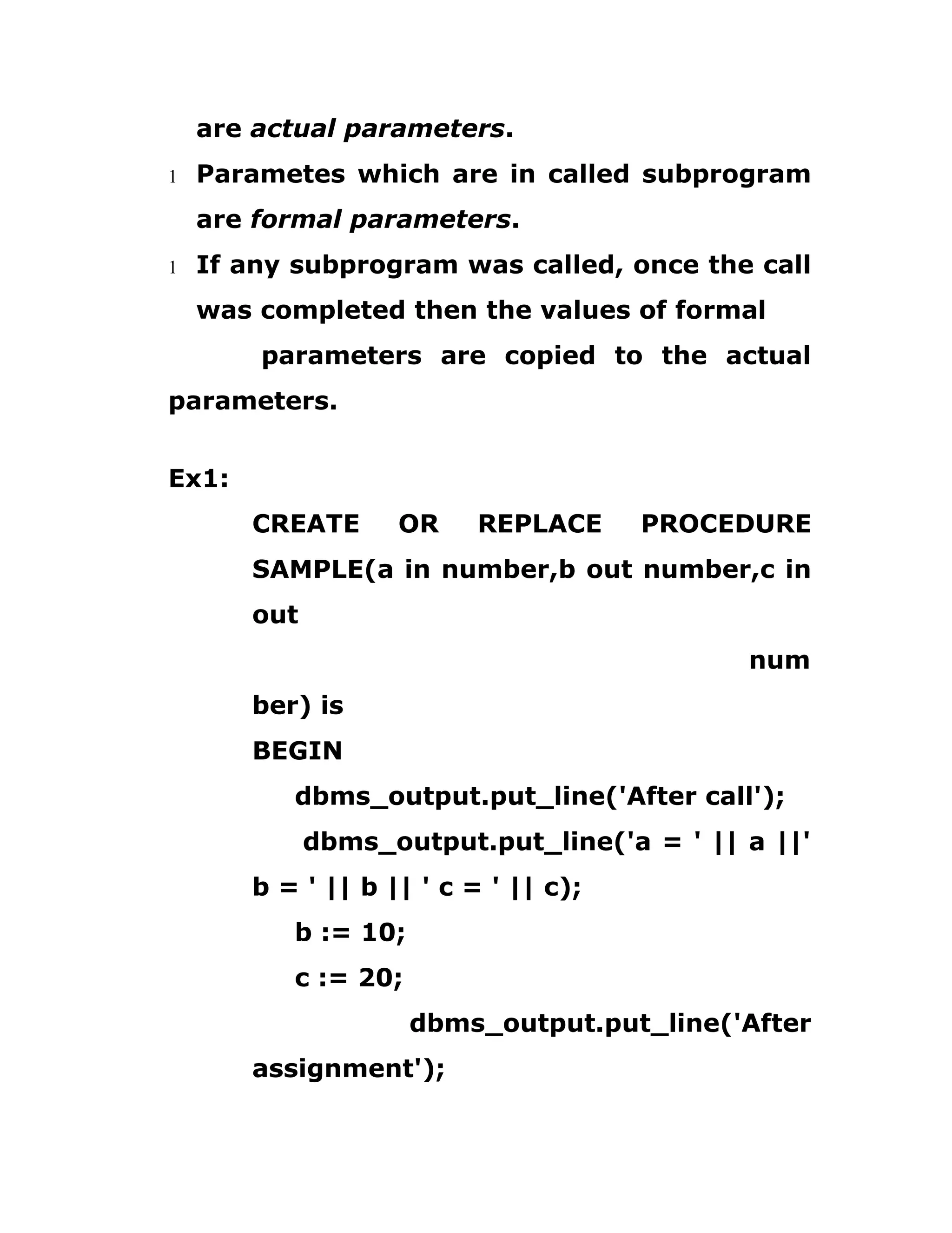 are actual parameters.
1 Parametes which are in called subprogram
are formal parameters.
1 If any subprogram was called, once the call
was completed then the values of formal
parameters are copied to the actual
parameters.
Ex1:
CREATE OR REPLACE PROCEDURE
SAMPLE(a in number,b out number,c in
out
num
ber) is
BEGIN
dbms_output.put_line('After call');
dbms_output.put_line('a = ' || a ||'
b = ' || b || ' c = ' || c);
b := 10;
c := 20;
dbms_output.put_line('After
assignment');
 